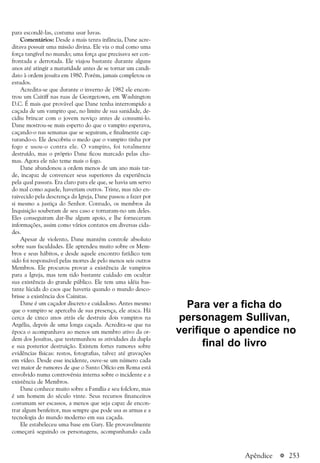 a 253
para escondê-las, costuma usar luvas.
Comentários: Desde a mais tenra infância, Dane acre-
ditava possuir uma missão divina. Ele via o mal como uma
força tangível no mundo; uma força que precisava ser con-
frontada e derrotada. Ele viajou bastante durante alguns
anos até atingir a maturidade antes de se tornar um candi-
dato à ordem jesuíta em 1980. Porém, jamais completou os
estudos.
Acredita-se que durante o inverno de 1982 ele encon-
trou um Caitiff nas ruas de Georgetown, em Washington
D.C. É mais que provável que Dane tenha interrompido a
caçada de um vampiro que, no limite de sua sanidade, de-
cidiu brincar com o jovem noviço antes de consumi-lo.
Dane mostrou-se mais esperto do que o vampiro esperava,
caçando-o nas semanas que se seguiram, e finalmente cap-
turando-o. Ele descobriu o medo que o vampiro tinha por
fogo e usou-o contra ele. O vampiro, foi totalmente
destruído, mas o próprio Dane ficou marcado pelas cha-
mas. Agora ele não teme mais o fogo.
Dane abandonou a ordem menos de um ano mais tar-
de, incapaz de convencer seus superiores da experiência
pela qual passara. Era claro para ele que, se havia um servo
do mal como aquele, haveriam outros. Triste, mas não en-
raivecido pela descrença da Igreja, Dane passou a fazer por
si mesmo a justiça do Senhor. Contudo, os membros da
Inquisição souberam de seu caso e tornaram-no um deles.
Eles conseguiram dar-lhe algum apoio, e lhe forneceram
informações, assim como vários contatos em diversas cida-
des.
Apesar de violento, Dane mantém controle absoluto
sobre suas faculdades. Ele aprendeu muito sobre os Mem-
bros e seus hábitos, e desde aquele encontro fatídico tem
sido foi responsável pelas mortes de pelo menos seis outros
Membros. Ele procurou provar a existência de vampiros
para a Igreja, mas tem tido bastante cuidado em ocultar
sua existência do grande público. Ele tem uma idéia bas-
tante lúcida do caos que haveria quando o mundo desco-
brisse a existência dos Cainitas.
Dane é um caçador discreto e cuidadoso. Antes mesmo
que o vampiro se aperceba de sua presença, ele ataca. Há
cerca de cinco anos atrás ele destruiu dois vampiros na
Argélia, depois de uma longa caçada. Acredita-se que na
época o acompanhava ao menos um membro ativo da or-
dem dos Jesuítas, que testemunhou as atividades da dupla
e sua posterior destruição. Existem fortes rumores sobre
evidências físicas: restos, fotografias, talvez até gravações
em vídeo. Desde esse incidente, ouve-se um número cada
vez maior de rumores de que o Santo Ofício em Roma está
envolvido numa controvérsia interna sobre o incidente e a
existência de Membros.
Dane conhece muito sobre a Família e seu folclore, mas
é um homem do século vinte. Seus recursos financeiros
costumam ser escassos, a menos que seja capaz de encon-
trar algum benfeitor, mas sempre que pode usa as armas e a
tecnologia do mundo moderno em sua caçada.
Ele estabeleceu uma base em Gary. Ele provavelmente
começará seguindo os personagens, acompanhando cada
Apêndice
Para ver a ficha do
personagem Sullivan,
verifique o apendice no
final do livro
 