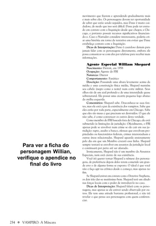 254 a VAMPIRO: A Máscara
movimento que fizerem e aprendendo gradualmente mais
e mais sobre eles. Os personagens devem ter oportunidade
de saber que estão sendo seguidos, mas Dane é muito cui-
dadoso, de modo que isso será difícil. Dane pode ter entra-
do em contato com a Inquisição desde que chegou a Chi-
cago, e portanto possuir recursos significativos financian-
do-o. Caso o Narrador considere interessante, poderia cri-
ar uma história em torno da tentativa em evitar que Dane
estabeleça contato com a Inquisição.
Dicas de Interpretação: Dane é cauteloso demais para
jamais falar com os personagens diretamente, embora ele
possa comunicar-se com eles por telefone para receber mais
informações.
Agente Especial William Shepard
Nascimento: Detroit, em 1958
Ocupação: Agente do FBI
Natureza: Diretor
Comportamento: Fanático
Descrição: Possuindo uma altura levemente acima da
média e uma constituição física média, Shepard mantém
seu cabelo (negro como a noite) num corte militar. Seus
olhos são de um azul profundo e de uma intensidade quase
sobrenatural. Ele possui uma cicatriz pequena logo abaixo
da orelha esquerda.
Comentários: Shepard sabe. Desconhece-se suas fon-
tes, mas ele está a par da existência dos vampiros. Sabe que
eles estão por toda parte, especialmente em Chicago. Sabe
que eles são maus e que precisam ser destruídos. O que ele
não sabe, é como convencer os outros desta verdade.
Como membro do FBI baseado fora de Chicago, ele está
submetido às limitações de jurisdição. Oficialmente, o FBI
apenas pode se envolver num crime se ele cair em sua ju-
risdição: rapto, assalto a banco, ofensas que envolvam pro-
priedades ou funcionários federais, crimes interestaduais e
outras áreas relacionadas. Shepard aguarda ansiosamente
pelo dia em que um Membro cruzará essa linha. Shepard
sempre tentará se envolver em assuntos da jurisdição local
e continuará por perto até ser afastado.
Ironicamente, Shepard não é um membro da Assuntos
Especiais, nem está ciente de sua existência.
Você irá querer tornar Shepard a nêmese dos persona-
gens, de preferência depois deles terem cometido um gran-
de erro e de alguma forma se exposto. O ideal é que você
não o faça agir na crônica desde o começo, mas apenas no
fim.
Se Shepard entrar em contato com o Detetive Stephens,
os dois irão dar-se muitíssimo bem. Shepard terá um aliado
nas forças locais com o poder de introduzi-lo no caso.
Dicas de Interpretação: Shepard falará com os perso-
nagens, mas apenas se ele estiver sendo observado por ou-
tros. Ele tem uma atitude bastante profissional, e não irá
revelar o que pensa aos personagens com quem conferen-
ciar.
Para ver a ficha do
personagem Willian,
verifique o apendice no
final do livro
 