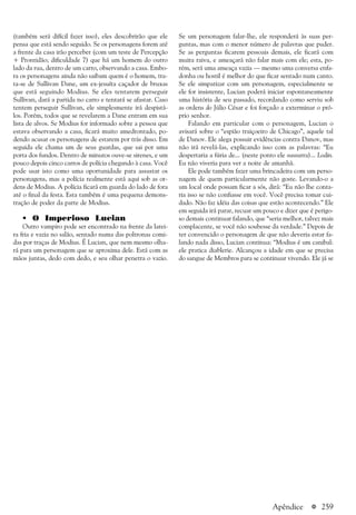 a 259
(também será difícil fazer isso), eles descobrirão que ele
pensa que está sendo seguido. Se os personagens forem até
a frente da casa irão perceber (com um teste de Percepção
+ Prontidão; dificuldade 7) que há um homem do outro
lado da rua, dentro de um carro, observando a casa. Embo-
ra os personagens ainda não saibam quem é o homem, tra-
ta-se de Sullivan Dane, um ex-jesuíta caçador de bruxas
que está seguindo Modius. Se eles tentarem perseguir
Sullivan, dará a partida no carro e tentará se afastar. Caso
tentem perseguir Sullivan, ele simplesmente irá despistá-
los. Porém, todos que se revelarem a Dane entram em sua
lista de alvos. Se Modius for informado sobre a pessoa que
estava observando a casa, ficará muito amedrontado, po-
dendo acusar os personagens de estarem por trás disso. Em
seguida ele chama um de seus guardas, que sai por uma
porta dos fundos. Dentro de minutos ouve-se sirenes, e um
pouco depois cinco carros de polícia chegando à casa. Você
pode usar isto como uma oportunidade para assustar os
personagens, mas a polícia realmente está aqui sob as or-
dens de Modius. A polícia ficará em guarda do lado de fora
até o final da festa. Esta também é uma pequena demons-
tração de poder da parte de Modius.
• O Imperioso Lucian
Outro vampiro pode ser encontrado na frente da larei-
ra fria e vazia no salão, sentado numa das poltronas comi-
das por traças de Modius. É Lucian, que nem mesmo olha-
rá para um personagem que se aproxima dele. Está com as
mãos juntas, dedo com dedo, e seu olhar penetra o vazio.
Se um personagem falar-lhe, ele responderá às suas per-
guntas, mas com o menor número de palavras que puder.
Se as perguntas ficarem pessoais demais, ele ficará com
muita raiva, e ameaçará não falar mais com ele; esta, po-
rém, será uma ameaça vazia — mesmo uma conversa enfa-
donha ou hostil é melhor do que ficar sentado num canto.
Se ele simpatizar com um personagem, especialmente se
ele for insistente, Lucian poderá iniciar espontaneamente
uma história de seu passado, recordando como serviu sob
as ordens do Júlio César e foi forçado a exterminar o pró-
prio senhor.
Falando em particular com o personagem, Lucian o
avisará sobre o “espião traiçoeiro de Chicago”, aquele tal
de Danov. Ele alega possuir evidências contra Danov, mas
não irá revelá-las, explicando isso com as palavras: “Eu
despertaria a fúria de... (neste ponto ele sussurra)... Lodin.
Eu não viveria para ver a noite de amanhã.
Ele pode também fazer uma brincadeira com um perso-
nagem de quem particularmente não goste. Levando-o a
um local onde possam ficar a sós, dirá: “Eu não lhe conta-
ria isso se não confiasse em você. Você precisa tomar cui-
dado. Não faz idéia das coisas que estão acontecendo.” Ele
em seguida irá parar, recuar um pouco e dizer que é perigo-
so demais continuar falando, que “seria melhor, talvez mais
complacente, se você não soubesse da verdade.” Depois de
ter convencido o personagem de que não deveria estar fa-
lando nada disso, Lucian continua: “Modius é um canibal:
ele pratica diablerie. Alcançou a idade em que se precisa
do sangue de Membros para se continuar vivendo. Ele já se
Apêndice
 