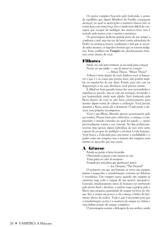 26 a VAMPIRO: A Máscara
Os outros vampiros buscarão pelo Golconda, o ponto
de equilíbrio que alguns Membros da Família conseguem
alcançar, no qual as motivações e instintos básicos não os
controlam com tanta força. Isto é ainda mais difícil de con-
seguir que escapar da maldição dos mortos-vivos, mas é
tentado pelo menos com a mesma constância.
Os personagens dedicam grande parte de seu tempo a
combater o mal, mas em vez de lutar contra adoradores do
Diabo ou cientistas loucos, combatem o mal que se escon-
de neles mesmos, os impulsos bestiais que os tornam malig-
nos. Esses conflitos em Vampiro são absolutamente inter-
nos; estão dentro de você.
Filhotes
Ainda era cedo para terminar, já era tarde para começar
Preciso ser um adulto — sou de menor no coração
— Minor Threat. “Minor Threat”
A Besta é forte dentro de você. Embora você vá lamen-
tar o que é e as coisas que precisa fazer, não poderá negá-
las ou expulsá-las da sua alma. Porém, para não cair na
degeneração e no caos absolutos, você precisa resistir.
É difícil ser bom quando tantas das suas necessidades o
impelem ao pecado, mas se cair em tentação, irá perder a
sua humanidade ainda mais rápido. Será dominado pela
Besta dentro de você se não lutar continuamente para
manter algum verniz de cultura e civilização. Você precisa
dominar a Besta, senão ela o dominará. O mal tende a ofe-
recer suas próprias recompensas.
Você é um filhote, liberado apenas recentemente pelo
seu senhor. Precisa lutar para sobreviver, e começa a com-
preender o mundo estranho no qual foi jogado — muito
provavelmente contra a sua vontade. No fim, poderá per-
severar, mas apenas alguns indivíduos de rara sorte serão
capazes de escapar da maldição e retornar à vida humana.
Você busca o Golconda para encontrar a estabilidade e o
poder como um vampiro, mas a maioria dos vampiros nem
mesmo se apercebe que isso existe.
A Gênese
Parado no portão à beira do jardim
Observando-os passar como nuvens no céu
Tenta gritar no calor do momento
Possuído por uma fúria que queima por dentro
— Joy Division, “The Eternal”
O momento em que um humano se torna um vampiro
jamais é esquecido: a transformação costuma ser dolorosa
e traumática. Um vampiro nasce quando um vampiro já
existente suga todo o sangue de um mortal, matando-o.
Contudo, imediatamente antes do humano ser arrebatado
pela morte final e absoluta, o senhor rasga a própria pele e
libera uma pequena quantidade de sangue na boca da víti-
ma. Isto a anima um pouco, e ela começa a beber do feri-
mento aberto do senhor. Tudo o que é necessário para que
a transformação ocorra é a ausência de sangue na vítima e
uma ínfima porção de sangue vampírico.
O personagem assume a linhagem de seu senhor, sendo
 