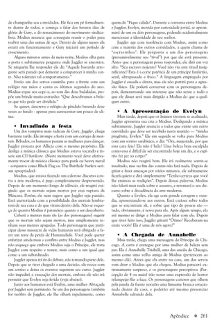 a 261
de champanhe aos convidados. Ele fica em pé formalmen-
te diante de todos, e começa a falar dos futuros dias de
glória de Gary, e do renascimento do movimento sindica-
lista. Modius anuncia que conseguiu reunir o poder para
reabrir uma das usinas de aço. Dentro de alguns meses ela
estará em funcionamento e Gary iniciará um período de
crescimento.
Alguns minutos antes da meia-noite, Modius olha para
a porta e subitamente pergunta onde Juggler se encontra.
Se ninguém lhe responder ele diz “Aquele bastardo arro-
gante será punido por demorar a comparecer à minha cor-
te. Não tolerarei tal comportamento.”
Então um dos servos caminha para a frente com um
relógio nas mãos e conta os últimos segundos do ano.
Modius ergue seu copo e, ao som das doze badaladas, pro-
põe um brinde muito estranho: “Que descubramos a bele-
za que não pode ser dividida.”
Se quiser, descreva o relógio de pêndulo batendo doze
vezes ao fundo - apenas para acrescentar um pouco de cli-
ma.
• Invadindo a festa
Um dos vampiros mais radicais de Gary, Juggler, chega
bastante tarde. Ele irrompe a festa com um cortejo de mor-
tais. Bêbados, os humanos puxam as mulheres para dançar.
Juggler procura por Allicia com o mesmo propósito. Ele
desliga a música clássica que Modius estava tocando e in-
sere um CD hardcore. (Neste momento você deve efetiva-
mente trocar de música clássica para punk ou heavy metal
- conjuntos como Black Flag ou The Butthole Surfers seri-
am apropriados).
Modius, que estava fazendo um caloroso discurso con-
tra a arte moderna, é pego completamente desprevenido.
Depois de um momento longo de silêncio, ele reagirá exi-
gindo que os mortais sejam mortos por essa ruptura da
Máscara. Porém, ele nem sugere que Juggler seja punido.
Está aterrorizado com a possibilidade dos mortais lembra-
rem de sua casa e do que viram dentro dela. Não se esque-
ça do quanto Modius é paranóico quanto a ser descoberto.
Caberá a mentes mais sãs (as dos personagens) sugerir
que os mortais não sejam mortos, mas simplesmente te-
nham suas mentes apagadas. Todo personagem que parti-
cipar desse massacre de vidas humanas será obrigado a fa-
zer um teste de perda de Humanidade. Você pode querer
enfatizar ainda mais o conflito entre Modius e Juggler, mas
não esqueça que embora Modius seja o Príncipe, ele trata
Juggler com respeito e temor, mais como a um igual que
como a um subordinado.
Juggler apenas irá rir do debate, não tomando parte dele.
Depois que se tiver chegado a uma decisão, ele recua com
um sorriso e deixa os eventos seguirem seu curso. Juggler
não impedirá a execução dos mortais, embora ele não irá
permitir que Evelyn seja ferida (veja abaixo).
Junto aos humanos está Evelyn, uma mulher Abraçada
por Juggler sem permissão. Se um dos personagens também
for neófito de Juggler, ele lhe olhará rapidamente, como
quem diz “Fique calado”. Durante a conversa entre Modius
e Juggler, Evelyn, movida por curiosidade jovial, se aproxi-
mará de um ou dois personagens, podendo acidentalmente
mencionar a identidade de seu senhor.
Juggler age com insolência com Modius, assim como
com a maioria dos outros convidados, a quem chama de
“escravinhos”. Ele pergunta a um dos personagens
(presumivelmente seu “rival”) por que ele está presente.
Antes que o personagem possa responder, ele dirá em voz
alta: “Seu escravo nojento! Você não viu este ritual insig-
nificante? Esta é a corte patética de um príncipe fanfarrão,
senil, ultrapassado e fraco.” A linguagem empregada por
Juggler é ousada e direta, mas ele não partirá para a agres-
são física. Ele poderá conversar com os personagens de-
pois, demonstrando um interesse que não sente e tudo o
que ele disser será mais dirigido a Modius do que a qual-
quer outro.
• A Apresentação de Evelyn
Mais tarde, depois que os ânimos tiverem se acalmado,
Juggler apresenta sua cria a Modius. Desligando a música
subitamente, Juggler anuncia a todos que existe um outro
convidado que deve ser recebido nesta reunião — “minha
progênita, Evelyn.” Ele em seguida se volta para Modius
com um sorriso sardônico, e diz: “Ora, majestade, por que
essa cara feia? Ela não é bela? Uma beleza bem esculpida
como essa é difícil de ser encontrada hoje em dia, e o espí-
rito faz juz ao corpo!”
Modius não reagirá bem. Ele irá realmente sentir-se
insultado, mas no fim das contas não fará nada. Depois de
gritar e fazer ameaças por vários minutos, ele subitamente
ficará quieto e dirá simplesmente “Tenho certeza que você
lhe ensinou as tradições”. Depois dessas palavras, Modius
não falará mais nada sobre o assunto, e retomará o seu dis-
curso sobre a decadência da arte moderna.
Quanto a Evelyn, ela age com grande coragem e ousa-
dia, apresentando-se aos outros. Está curiosa sobre todos
que se encontram ali, e sobre que tipo de pessoa são —
tudo, obviamente, é novo para ela. Após algum tempo, ela
até mesmo se dirige a Modius para falar com ele. Depois
que tiver feito isso, Juggler gritará “Ótimo! Receberam-na
entre vocês! Ela é uma de nós agora!”
• A Chegada de Annabelle
Mais tarde, chega uma mensagem do Príncipe de Chi-
cago. A carta é entregue por uma mulher de beleza sem
par. Ela é Annabelle Triabell, uma das anciãs de Chicago,
assim como uma velha amiga de Modius (pertencem ao
mesmo clã). Antes que ela entre na casa, um dos servos
vem dizer a Modius que ela chegou. Modius parecerá ex-
tremamente surpreso, e os personagens perceptivos (Per-
cepção de 4 ou mais) irão notar uma expressão de horror
relampejar-lhe a face. Os personagens curiosos que olhem
pela janela da frente notarão uma limusine branca estacio-
nada diante da casa, e poderão até mesmo presenciar
Annabelle saltando dela.
Apêndice
 
