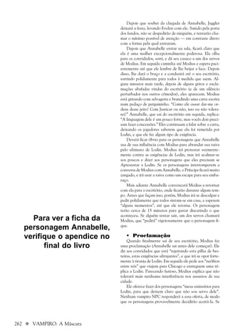 262 a VAMPIRO: A Máscara
Depois que souber da chegada de Annabelle, Juggler
deixará a festa, levando Evelyn com ele. Saindo pela porta
dos fundos, não se despedirão de ninguém, e tentarão cha-
mar o mínimo possível de atenção — em contraste direto
com a forma pela qual entraram.
Depois que Annabelle entrar na sala, ficará claro que
ela é uma mulher excepcionalmente poderosa. Ela olha
para os convidados, sorri, e dá seu casaco a um dos servos
de Modius. Em seguida caminha até Modius e espera paci-
entemente até que ele lembre de lhe beijar a face. Depois
disso, lhe dará o braço e a conduzirá até o seu escritório,
sorrindo polidamente para todos à medida que saem. Al-
guns minutos mais tarde, depois de alguns gritos e excla-
mações abafadas vindas do escritório (e de um silêncio
perturbador nos outros cômodos), eles aparecem. Modius
está gritando com selvageria e brandindo uma carta escrita
num pedaço de pergaminho. “Como ele ousar dar-me or-
dens desse jeito! Com Justicar ou não, isso eu não tolera-
rei!” Annabelle, que sai do escritório em seguida, replica:
“A linguagem dele é um pouco forte, mas vocês dois preci-
sam fazer concessões.” Eles continuam a falar sobre a carta,
deixando os jogadores saberem que ela foi remetida por
Lodin, e que ele faz algum tipo de exigência.
Deverá ficar óbvio para os personagens que Annabelle
usa de sua influência com Modius para abrandar sua raiva
pelo ultimato de Lodin. Modius irá protestar veemente-
mente contra as exigências de Lodin, mas irá acalmar-se
aos poucos e dizer aos personagens que eles precisam se
Apresentar a Lodin. Se os personagens interromperem a
conversa de Modius com Annabelle, o Príncipe ficará muito
zangado, e irá usar a raiva como um escape para seu emba-
raço.
Mais adiante Annabelle convencerá Modius a retornar
com ela para o escritório, onde ficarão durante algum tem-
po. Antes que façam isso, porém, Modius irá se desculpar e
pedir polidamente que todos sintam-se em casa, e esperem
“alguns momentos”, até que ele retorne. Os personagem
terão cerca de 15 minutos para gastar discutindo o que
aconteceu. Se alguém tentar sair, um dos servos chamará
Modius, que “pedirá” vigorosamente que o personagem fi-
que.
• Proclamação
Quando finalmente sai de seu escritório, Modius faz
uma proclamação (Annabelle sai antes dele começar). Ele
diz aos convidados que está “rejeitando esta pilha de bes-
teiras, estas exigências ultrajantes”, e que irá se opor forte-
mente à tirania de Lodin. Em seguida ele pede aos “neófitos
entre nós” que viajem para Chicago e entreguem uma ré-
plica a Lodin. Parecendo furioso, Modius explica que não
tolerará mais nenhuma interferência nos assuntos de sua
cidade.
Ele oferece fazer dos personagens “meus emissários para
Lodin, para que deixem claro que não sou servo dele”.
Nenhum vampiro NPC responderá a essa oferta, de modo
que os personagens provavelmente decidirão aceitá-la. Se
Para ver a ficha da
personagem Annabelle,
verifique o apendice no
final do livro
 