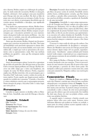 a 263
não o fizerem, Modius exigirá sua colaboração de qualquer
jeito. Se ainda assim eles recusarem, Modius os ameaçará,
bajulará, subornará e fará qualquer coisa para mandá-los
para Chicago (ele não tem escolha). Ele dará ao líder do
grupo uma carta fechada para ser entregue a Lodin. Se essa
carta vier a ser aberta, os personagens descobrirão que ela
contém apenas trivialidades e desculpas, cujo significado
não é muito claro.
Para ajudar seus representantes oficiais, Modius forne-
ce aos “voluntários” outra carta requerendo passagem se-
gura para seus emissários oficiais. Modius assegura aos per-
sonagens que o documento permitirá aos seus represen-
tantes alcançarem Lodin sem muitos problemas - isso não
apenas não é a verdade, como ele sabe perfeitamente bem
que a carta não tem nenhum valor.
Antes que eles partam, Modius chamará um dos perso-
nagens para conversar em particular e lhe dirá: “Em nome
da formalidade vocês precisarão apresentar-se diante dele.
Entenda que Lodin, em sua mente iludida, verá vocês como
súditos dele, e exigirá que vocês se apresentem a ele exata-
mente como se apresentariam a mim. Não vejo nenhum
problema em agradá-lo - antes que lhe entreguem minha
carta, é óbvio.”
• Conselhos
Antes dos personagens saírem, Lucian irá se aproximar
de um deles em particular e lhe dirá para irem ao Succubus
Club se tiverem algum problema em Chicago. Ele lhes des-
creve um velho amigo que o visita com freqüência, um
vampiro de nome Sir Henry Johnson. Porém, enquanto
explica isso, Modius intervém e diz aos personagens que o
Succubus Club “nada mais é senão o reduto da escória de
nossa espécie. É para aqueles que fingem possuir espírito,
quando na verdade não o possuem.” Contudo, o Succubus
é a única referência concreta que os personagens possuem.
Numa situação de perigo o Succubus Club é o único lugar
que terão para ir.
Personagens
Consulte na seção anterior os detalhes sobre os Mem-
bros de Gary. Annabelle, uma anciã de Chicago, é descrita
aqui.
Annabelle Triabell
Clã: Toreador
Natureza: Bon Vivant
Comportamento: Bon Vivant
Abraço: 1722
Idade Aparente: Começo da casa dos trinta
Geração: Sexta
Descrição: Possuindo altura mediana e uma constitui-
ção física um pouco acima do normal, Annabelle ostenta
cabelos louros, estilisticamente cortados, que lhes batem
nos ombros, e grandes olhos acinzentados. Somando-se a
isso uma boca de lábios carnudos, a aparência de Annabelle
é a de uma top model.
Comentários: Annabelle é a mais antiga representan-
te do clã Toreador em Chicago, embora suas ações jamais
indiquem isso. Hedonista, vive aos olhos do público sob o
nome de Ellen Stanley-Greer, esposa de John Greer, editor
do conglomerado de jornais Sentinel. Greer é um homem
mais velho, no fim da casa dos sessenta, que aparentemen-
te se encontra sob o pleno domínio de Annabelle. Os dois
estão casados desde o início da década de sessenta, e a im-
prensa local já começou a comentar o quanto a Sra. Greer
está conservada.
O excesso é o único estilo de vida que ela conhece. Sua
existência é um redemoinho de decadência e sensações.
Muitos dos Membros mais jovens de Chicago passam pelo
menos durante algum tempo sob sua guarda, experimen-
tando coisas - literalmente - jamais sonhadas pelo homem
mortal. Lodin sempre a repreende por seu comportamento
e pela ameaça constante de um escândalo na imprensa que
ela representa.
Ela é amiga de Modius, o Príncipe de Gary, que se sen-
te muito lisonjeado com suas atenções. Trata-se provavel-
mente de uma tentativa da parte dela de gerar atrito entre
os dois príncipes, e portanto de obter muito poder. Ela
manipula a ambos para aumentar a tensão entre eles, assim
como para amenizá-la. Ninguém conhece suas motivações
verdadeiras.
Comentários Finais
Depois de completar o Batismo de Fogo, suas opções
serão três: Primeiro, concluir que a festa foi uma conclusão
adequada para a sua primeira crônica de Vampiro. As coi-
sas podem não ter saído bem e os jogadores podem já ter
feito muita coisa em Gary. É possível começar novamente,
concedendo a todos a chance de criar novos personagens
agora que eles sabem o que está acontecendo. Isto também
lhe dará uma chance de criar sua própria crônica, assim
como suas próprias histórias.
A segunda opção é continuar a história criando suas
próprias idéias sobre para onde seguir. Existem várias
subtramas diferentes que podem ser usadas; na verdade, a
maior parte da crônica poderia ocorrer seguindo todas as
subtramas apresentadas acima.
Apêndice
 