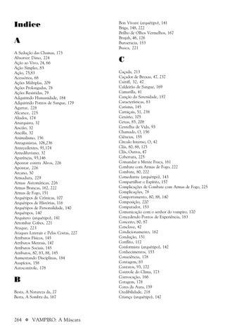 264 a VAMPIRO: A Máscara
Indice
A
A Sedução das Chamas, 173
Absorver Dano, 224
Ação ao Vivo, 24, 66
Ação Simples, 83
Ação, 75,83
Acessórios, 68
Ações Múltiplas, 209
Ações Prolongadas, 78
Ações Resistidas, 79
Adquirindo Humanidade, 184
Adquirindo Pontos de Sangue, 179
Agarrar, 228
Alcance, 225
Aliados, 174
Anarquista, 32
Ancião, 32
Ancilla, 32
Animalismo, 156
Antagonistas, 106,236
Antecedentes, 91,174
Antediluviano, 32
Aparência, 93,146
Apontar contra Alvos, 226
Apontar, 226
Arcano, 50
Armadura, 229
Armas Automáticas, 226
Armas Brancas, 162, 222
Armas de Fogo, 151
Arquétipos de Crônicas, 107
Arquétipos de Histórias, 116
Arquétipos de Personalidade, 140
Arquétipos, 140
Arquiteto (arquétipo), 141
Arrombar Cofres, 221
Ataque, 223
Ataques Laterais e Pelas Costas, 227
Atributos Físicos, 145
Atributos Mentais, 147
Atributos Sociais, 145
Atributos, 80, 83, 88, 145
Aumentando Disciplinas, 184
Auspícios, 158
Autocontrole, 178
B
Besta, A Natureza da, 27
Besta, A Sombra da, 167
Bon Vivant (arquétipo), 141
Briga, 148, 222
Brilho de Olhos Vermelhos, 167
Brujah, 46, 126
Burocracia, 153
Busca, 221
C
Caçada, 213
Caçador de Bruxas, 47, 237
Caitiff, 32, 47
Caldeirão de Sangue, 169
Camarilla, 41
Canção da Serenidade, 157
Características, 83
Carisma, 145
Carniçais, 51, 238
Cenário, 105
Cenas, 83, 208
Centelha de Vida, 93
Chamado, O, 156
Ciências, 155
Círculo Interno, O, 42
Clãs, 80, 88, 125
Clãs, Outros, 47
Cobertura, 225
Comandar a Mente Fraca, 161
Combate com Armas de Fogo, 222
Combate, 80, 222
Comediante (arquétipo), 143
Compartilhar o Espírito, 157
Complicações de Combate com Armas de Fogo, 225
Complicações, 78
Comportamento, 80, 88, 140
Composição, 220
Computador, 153
Comunicação com o senhor do vampiro, 170
Concedendo Pontos de Experiência, 183
Conceito, 80, 87
Conclave, 42
Condicionamento, 162
Condução, 151
Conflito, 112
Conformista (arquétipo), 142
Conhecimentos, 153
Consciência, 178
Contagem, 83
Contatos, 93, 172
Controle do Clima, 173
Convocação, 166
Coragem, 178
Cores da Aura, 159
Credibilidade, 218
Criança (arquétipo), 142
 
