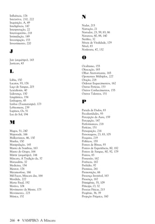 266 a VAMPIRO: A Máscara
Influência, 176
Iniciativa, 210, 222
Inquisição, A, 49
Inteligência, 147
Interpretação, 22
Interrogatório, 218
Intimidação, 149
Investigação, 153
Investimento, 220
J
Juiz (arquétipo), 143
Justicars, 43
L
Lábia, 150
Lacaios, 93, 176
Laço de Sangue, 203
Lextalionis, 40
Liderança, 150
Lingüística, 154
Linhagens, 45
Linhas (Taumaturgia), 173
Lobisomens, 239
Lupinos, Os, 51
Luz do Sol, 194
M
Magos, 51, 240
Majestade, 166
Malkavianos, 46, 130
Manha, 150
Manipulação, 145
Manto de Sombras, 163
Manto do Grupo, 164
Mártir (arquétipo), 144
Máscara, A Tradição da, 37
Matusalém, 32
Medicina, 154
Mentor, 176
Metamorfose, 166
Mil Faces, Máscara das, 164
Mordida, 227
Morte Final, 192
Motivo, 104
Movimento da Mente, 173
Movimento, 225
Música, 152
N
Nadar, 215
Narração, 21
Narrador, 23, 59, 83, 86
Natureza, 80, 88, 140
Neófito, 32
Níveis de Vitalidade, 179
Nível, 83
Nosferatu, 47, 132
O
Ocultismo, 155
Ofuscação, 165
Olhar Aterrorizante, 165
Oponentes Múltiplos, 227
Oração, 218
Ordenar Esquecimentos, 162
Outras Perícias, 153
Outros Conhecimentos, 155
Outros Talentos, 151
P
Parada de Dados, 83
Peculiaridades, 93
Percepção da Aura, 159
Percepção, 147
Performances, 218
Perícias, 151
Perseguição, 216
Personagens, 23, 83, 105
Pesquisa, 219
Políticos, 155
Pontos de Bônus, 93
Pontos de Experiência, 80, 182
Pontos de Sangue, 80, 92, 179
Pontos, 83
Possessão, 162
Potência, 167
Prelúdio, 97
Premissa, 241
Premonição, 66
Presença Invisível, 163
Presença, 167
Primigênie, 35, 109
Príncipe, O, 32
Proezas Físicas, 213
Progênie, 36, 39
Projeção Psíquica, 160
 