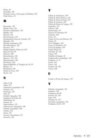 a 267Apêndice
Proles, 24
Prontidão, 148
Proteção contra a Destruição da Madeira, 170
Punk Gótico, 29
R
Raciocínio, 147
Rajada Curta, 226
Ranzinza (Arquétipo), 143
Rapidez, 161
Rastejar, 214
Rastreamento, 220
Readquirindo Força de Vontade, 177
Rebanho, 176
Rebelde (arquétipo), 144
Reconhecimento, 220
Recursos, 176
Refúgio Sagrado, Defesa do, 169
Regra do Um, 78
Remorso, 200
Renascimento, 186
Reparos, 152, 214
Representação, 148
Resolução, 224
Responsabilidade, A Tradição da, 36, 39
Rituais, 171
Rötschreck, 198
Roubo de Vitae, 169
Roubo, 216
S
Sabá, O, 44
Saltar, 213
Samaritano (arquétipo), 142
Sedução, 217
Segurança, 152
Seita, 41
Sentidos Aguçados, 158
Seqüência de Sonho, 66
Simbolismo, 66
Sistema, 83
Sobrevivência, 153
Sobrevivente (arquétipo), 144
Solitário (arquétipo), 144
Sombra, 214
Status, 177
Sucessos Automáticos, 78
Sussurros, 156
T
Tabela de Armaduras, 229
Tabela de Armas Brancas, 228
Tabela de Armas de Fogo, 227
Tabela de Gerações, 140
Tabela de Pontos de Sangue, 179
Tagarelice, 217
Talentos, 148
Taumaturgia, 171
Técnicas de Narração, 64
Telepatia, 160
Tema, 112
Tempo de Cura dos Mortais, 191
Tempo, 75
Tiros Múltiplos, 226
Toque do Demônio, 170
Toque do Espírito, 159
Toques Finais, 92
Toreador, 47, 134
Torpor, 195
Trabalho de Equipe, 78
Tradicionalista (arquétipo), 144
Tradições, as, 37
Trama, 114
Transe, 165
Tremere, 47, 136
Turnos, 208
U
Usando os Pontos de Sangue, 178
V
Valentão (arquétipo), 141
Vampiros, 238
Vantagens, 80, 90
Ventrue, 47, 138
Vigor, 145
Virtudes, 91, 177
Visionário (arquétipo), 144
Vitalidade, 80, 83, 179
 