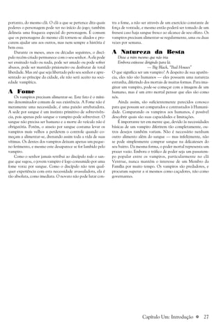 a 27
portanto, do mesmo clã. O clã a que se pertence dita quais
poderes o personagem pode ter no início do jogo; também
delineia uma fraqueza especial do personagem. É comum
que os personagens do mesmo clã tornem-se aliados e pro-
curem ajudar uns aos outros, mas nem sempre a história é
bem essa.
Durante os meses, anos ou décadas seguintes, o discí-
pulo recém-criado permanece com o seu senhor. A ele pode
ser ensinado tudo ou nada, pode ser amado ou pode sofrer
abusos, pode ser mantido prisioneiro ou desfrutar de total
liberdade. Mas até que seja libertado pelo seu senhor e apre-
sentado ao príncipe da cidade, ele não será aceito na soci-
edade vampírica.
A Fome
Os vampiros precisam alimentar-se. Este fato é o míni-
mo denominador comum de sua existência. A Fome não é
meramente uma necessidade, é uma paixão arrebatadora.
A sede por sangue é um instinto primitivo de sobrevivên-
cia, pois apenas pelo sangue o vampiro pode sobreviver. O
sangue não precisa ser humano e a morte do veículo não é
obrigatória. Porém, o anseio por sangue costuma levar os
vampiros mais velhos a perderem o controle quando co-
meçam a alimentar-se, drenando assim toda a vida de suas
vítimas. Os dentes dos vampiros deixam apenas um peque-
no ferimento, e mesmo este desaparece se for lambido pelo
vampiro.
Como o senhor jamais retribui ao discípulo todo o san-
gue que sugou, o jovem vampiro é logo consumido por uma
fome voraz por sangue. Como o discípulo não tem qual-
quer experiência com esta necessidade avassaladora, ela é
tão absoluta, como imediata. O novato não pode lutar con-
tra a fome, a não ser através de um exercício constante de
força de vontade, e mesmo então poderá ser tomado de um
frenesi caso haja sangue fresco ao alcance de seu olfato. Os
vampiros precisam alimentar-se regularmente, uma ou duas
vezes por semana.
A Natureza da Besta
Disse a mim mesmo que não iria
Embora estivesse dirigindo para lá.
— Big Black, “Bad Houses”
O que significa ser um vampiro? A despeito de sua aparên-
cia, eles não são humanos — eles possuem uma natureza
estranha, diferindo dos mortais de muitas formas. Para ima-
ginar um vampiro, pode-se começar com a imagem de um
humano, mas é um erro mortal pensar que eles são como
nós.
Ainda assim, são suficientemente parecidos conosco
para que possam ser comparados e contrastados à Humani-
dade. Comparando os vampiros aos humanos, é possível
descobrir quais são suas capacidades e limitações.
É importante ter em mente que, devido às necessidades
básicas de um vampiro diferirem tão completamente, ou-
tros desejos também variam. Não é necessário nenhum
outro alimento além do sangue — mas infelizmente, não
se pode simplesmente comprar sangue na delicatessen do
seu bairro. Da mesma forma, o poder mortal representa um
prazer vazio. Embora o tráfico de poder seja um passatem-
po popular entre os vampiros, particularmente no clã
Ventrue, nunca mantém o interesse de um Membro da
Família por muito tempo. Os vampiros são predadores, e
procuram superar a si mesmos como caçadores, não como
governantes.
Capítulo Um: Introdução
 