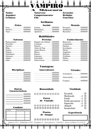 VAMPIRO
Consciência OOOOO
Autocontrole OOOOO
Coragem OOOOO
OOOOO
OOOOO
OOOOO
OOOOO
OOOOO
OOOOO
OOOOO
OOOOO
OOOOO
OOOOO
Nome:
Jogador:
Crônica:
Natureza:
Comportamento:
Clã:
Geração:
Refúgio:
Conceito:
Físico
Força OOOOO
Destreza OOOOO
Vigor OOOOO
Sociais
Carisma OOOOO
Manipulação OOOOO
Aparência OOOOO
Mentais
Percepção OOOOO
Inteligência OOOOO
Raciocínio OOOOO
Talentos
Representação OOOOO
Prontidão OOOOO
Esportes OOOOO
Briga OOOOO
Esquiva OOOOO
Empatia OOOOO
Intimidação OOOOO
Liderança OOOOO
Manha OOOOO
Lábia OOOOO
Perícias
Empatia com Animais OOOOO
Condução OOOOO
Etiqueta OOOOO
Armas de Fogo OOOOO
Armas Brancas OOOOO
Música OOOOO
Reparos OOOOO
Segurança OOOOO
Furtividade OOOOO
Sobrevivência OOOOO
Conhecimento
Burocracia OOOOO
Computador OOOOO
Finanças OOOOO
Investigação OOOOO
Direito OOOOO
Lingüística OOOOO
Medicina OOOOO
Ocultismo OOOOO
Política OOOOO
Ciência OOOOO
Vitalidade
Escoriado o
Machucado -1 o
Ferido -1 o
Ferido gravemente -2 o
Espancado -2 o
Aleijado -5 o
Incapacitado o
Experiência
Humanidade
O O O O O O O O O O
Força
de Vontade
O O O O O O O O O O
o o o o o o o o o o
Pontos
de Sangue
o o o o o o o o o o
____________________ OOOOO
____________________ OOOOO
____________________ OOOOO
____________________ OOOOO
____________________ OOOOO
Outras
Características
Atributos:7/5/3 Habilidades:13/9/5 Disciplinas:3 Antecedentes:5 Virtudes:7 Pontos de Bônus:15 (7/5/2/1)
Combate
Arma Dificuldade Dano
Atributos
Habilidades
Vantagens
Disciplinas Antecedentes Virtudes
A Máscara
 