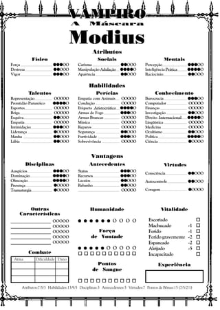 Vitalidade
Escoriado o
Machucado -1 o
Ferido -1 o
Ferido gravemente -2 o
Espancado -2 o
Aleijado -5 o
Incapacitado o
Experiência
Outras
Características
Atributos:7/5/3 Habilidades:13/9/5 Disciplinas:3 Antecedentes:5 Virtudes:7 Pontos de Bônus:15 (7/5/2/1)
Combate
Arma Dificuldade Dano
Atributos
Habilidades
Vantagens
Disciplinas Antecedentes Virtudes
A Máscara
VAMPIROVAMPIROVAMPIROVAMPIROVAMPIROVAMPIRO
Consciência qqqqqqqqqqOOO
Autocontrole qqqqqqqqqqOOO
Coragem qqqqqOOOO
Status qqqqqqqqqqqqqqqOO
Recursos qqqqqqqqqqqqqqqOO
Lacaios qqqqqqqqqqOOO
Rebanho qqqqqqqqqqOOO
OOOOO
Auspícios qqqqqqqqqqqqqqqOO
Dominação qqqqqqqqqqqqqqqqqqqqO
Ofuscação qqqqqqqqqqqqqqqqqqqqO
Presença qqqqqOOOO
Tramaturgia qqqqqOOOO
Físico
Força qqqqqqqqqqqqqqqOO
Destreza qqqqqqqqqqOOO
Vigor qqqqqqqqqqqqqqqOO
Sociais
Carisma qqqqqqqqqqOOO
Manipulação Adulação qqqqqqqqqqqqqqqqqqqqO
Aparência qqqqqqqqqqOOO
Mentais
Percepção qqqqqqqqqqqqqqqOO
Inteligência Prática qqqqqqqqqqqqqqqqqqqqO
Raciocínio qqqqqqqqqqOOO
Talentos
Representação OOOOO
Prontidão Paranóico qqqqqqqqqqqqqqqqqqqqO
Esportes OOOOO
Briga OOOOO
Esquiva qqqqqqqqqqOOO
Empatia OOOOO
Intimidação qqqqqqqqqqqqqqqOO
Liderança qqqqqOOOO
Manha qqqqqqqqqqOOO
Lábia qqqqqqqqqqOOO
Perícias
Empatia com Animais OOOOO
Condução OOOOO
Etiqueta Aristocrático qqqqqqqqqqqqqqqqqqqqO
Armas de Fogo qqqqqqqqqqqqqqqOO
Armas Brancas OOOOO
Música OOOOO
Reparos OOOOO
Segurança qqqqqqqqqqOOO
Furtividade qqqqqqqqqqqqqqqOO
Sobrevivência OOOOO
Conhecimento
Burocracia qqqqqqqqqqqqqqqOO
Computador OOOOO
Finanças OOOOO
Investigação qqqqqqqqqqOOO
Direito Internacional qqqqqqqqqqqqqqqqqqqqO
Lingüística OOOOO
Medicina OOOOO
Ocultismo qqqqqqqqqqOOO
Política qqqqqqqqqqqqqqqqqqqqO
Ciência qqqqqOOOO
Humanidade
q q q q q qq q q q q qq q q q q qq q q q q qq q q q q q O O O O
Força
de Vontade
q q q q qq q q q qq q q q qq q q q qq q q q q O O O O O
o o o o o o o o o o
Pontos
de Sangue
o o o o o o o o o o
____________________ OOOOO
____________________ OOOOO
____________________ OOOOO
____________________ OOOOO
____________________ OOOOO
Modius
 