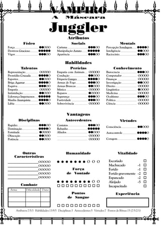 Vitalidade
Escoriado o
Machucado -1 o
Ferido -1 o
Ferido gravemente -2 o
Espancado -2 o
Aleijado -5 o
Incapacitado o
Experiência
Outras
Características
Atributos:7/5/3 Habilidades:13/9/5 Disciplinas:3 Antecedentes:5 Virtudes:7 Pontos de Bônus:15 (7/5/2/1)
Combate
Arma Dificuldade Dano
Atributos
Habilidades
Vantagens
Disciplinas Antecedentes Virtudes
A Máscara
VAMPIROVAMPIROVAMPIROVAMPIROVAMPIROVAMPIRO
Juggler
Consciência qqqqqqqqqqOOO
Autocontrole qqqqqqqqqqqqqqqqqqqqO
Coragem qqqqqqqqqqqqqqqqqqqqO
Contatos qqqqqqqqqqqqqqqOO
Rebanho qqqqqqqqqqqqqqqqqqqqqqqqq
Aliados qqqqqqqqqqOOO
OOOOO
OOOOO
Rapidez qqqqqqqqqqqqqqqOO
Dominação qqqqqqqqqqqqqqqqqqqqO
Fornitude qqqqqOOOO
Ofuscsção qqqqqqqqqqOOO
Potência qqqqqqqqqqOOO
Físico
Força qqqqqqqqqqOOO
Destreza Gracioso qqqqqqqqqqqqqqqqqqqqqqqqq
Vigor qqqqqqqqqqqqqqqOO
Sociais
Carisma qqqqqqqqqqqqqqqOO
Manipulação Astuto qqqqqqqqqqqqqqqqqqqqqqqqq
Aparência qqqqqqqqqqqqqqqOO
Mentais
Percepção Sondagem qqqqqqqqqqqqqqqqqqqqO
Inteligência qqqqqqqqqqOOO
Raciocínio qqqqqqqqqqqqqqqOO
Talentos
Representação OOOOO
Prontidão Cruzada qqqqqqqqqqqqqqqqqqqqO
Esportes qqqqqqqqqqOOO
Briga Agarrar qqqqqqqqqqqqqqqqqqqqO
Esquiva qqqqqqqqqqqqqqqOO
Empatia OOOOO
Intimidação qqqqqqqqqqOOO
Liderança Impetuosos qqqqqqqqqqqqqqqqqqqqqqqqq
Manha Anarquista qqqqqqqqqqqqqqqqqqqqO
Lábia qqqqqqqqqqOOO
Perícias
Empatia com Animais OOOOO
Condução qqqqqqqqqqOOO
Etiqueta Ganges qqqqqqqqqqqqqqqqqqqqO
Armas de Fogo qqqqqqqqqqqqqqqOO
Armas Brancas qqqqqqqqqqOOO
Música OOOOO
Reparos qqqqqOOOO
Segurança qqqqqqqqqqqqqqqOO
Furtividade qqqqqqqqqqqqqqqOO
Sobrevivência OOOOO
Conhecimento
Burocracia qqqqqqqqqqqqqqqOO
Computador OOOOO
Finanças OOOOO
Investigação qqqqqqqqqqOOO
Direito OOOOO
Lingüística qqqqqOOOO
Medicina OOOOO
Ocultismo qqqqqqqqqqqqqqqOO
Política OOOOO
Ciência OOOOO
Humanidade
q q q q q q qq q q q q q qq q q q q q qq q q q q q qq q q q q q q O O O
Força
de Vontade
q q q q q q q qq q q q q q q qq q q q q q q qq q q q q q q qq q q q q q q q O O
o o o o o o o o o o
Pontos
de Sangue
o o o o o o o o o o
____________________OOOOO
____________________OOOOO
____________________OOOOO
____________________OOOOO
____________________OOOOO
 