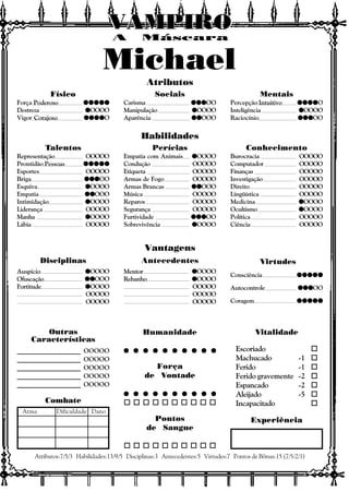 Vitalidade
Escoriado o
Machucado -1 o
Ferido -1 o
Ferido gravemente -2 o
Espancado -2 o
Aleijado -5 o
Incapacitado o
Experiência
Outras
Características
Atributos:7/5/3 Habilidades:13/9/5 Disciplinas:3 Antecedentes:5 Virtudes:7 Pontos de Bônus:15 (7/5/2/1)
Combate
Arma Dificuldade Dano
Atributos
Habilidades
Vantagens
Disciplinas Antecedentes Virtudes
A Máscara
VAMPIROVAMPIROVAMPIROVAMPIROVAMPIROVAMPIRO
Michael
Consciência qqqqqqqqqqqqqqqqqqqqqqqqq
Autocontrole qqqqqqqqqqqqqqqOO
Coragem qqqqqqqqqqqqqqqqqqqqqqqqq
Mentor qqqqqOOOO
Rebanho qqqqqOOOO
OOOOO
OOOOO
OOOOO
Auspício qqqqqOOOO
Ofuscação qqqqqqqqqqOOO
Fortitude qqqqqOOOO
OOOOO
OOOOO
Físico
Força Poderoso qqqqqqqqqqqqqqqqqqqqqqqqq
Destreza qqqqqOOOO
Vigor Corajoso qqqqqqqqqqqqqqqqqqqqO
Sociais
Carisma qqqqqqqqqqqqqqqOO
Manipulação qqqqqOOOO
Aparência qqqqqqqqqqOOO
Mentais
Percepção Intuitivo qqqqqqqqqqqqqqqqqqqqO
Inteligência qqqqqOOOO
Raciocínio qqqqqqqqqqqqqqqOO
Talentos
Representação OOOOO
Prontidão Pessoas qqqqqqqqqqqqqqqqqqqqqqqqq
Esportes OOOOO
Briga qqqqqqqqqqqqqqqOO
Esquiva qqqqqOOOO
Empatia qqqqqqqqqqOOO
Intimidação qqqqqOOOO
Liderança OOOOO
Manha qqqqqOOOO
Lábia OOOOO
Perícias
Empatia com Animais qqqqqOOOO
Condução OOOOO
Etiqueta OOOOO
Armas de Fogo OOOOO
Armas Brancas qqqqqqqqqqOOO
Música OOOOO
Reparos OOOOO
Segurança OOOOO
Furtividade qqqqqqqqqqqqqqqOO
Sobrevivência qqqqqOOOO
Conhecimento
Burocracia OOOOO
Computador OOOOO
Finanças OOOOO
Investigação OOOOO
Direito OOOOO
Lingüística OOOOO
Medicina qqqqqOOOO
Ocultismo qqqqqOOOO
Política OOOOO
Ciência OOOOO
Humanidade
q q q q q q q q q qq q q q q q q q q qq q q q q q q q q qq q q q q q q q q qq q q q q q q q q q
Força
de Vontade
q q q q q q q q q qq q q q q q q q q qq q q q q q q q q qq q q q q q q q q qq q q q q q q q q q
o o o o o o o o o o
Pontos
de Sangue
o o o o o o o o o o
____________________ OOOOO
____________________ OOOOO
____________________ OOOOO
____________________ OOOOO
____________________ OOOOO
 