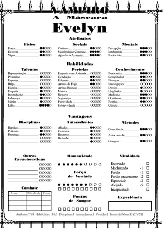 Vitalidade
Escoriado o
Machucado -1 o
Ferido -1 o
Ferido gravemente -2 o
Espancado -2 o
Aleijado -5 o
Incapacitado o
Experiência
Outras
Características
Atributos:7/5/3 Habilidades:13/9/5 Disciplinas:3 Antecedentes:5 Virtudes:7 Pontos de Bônus:15 (7/5/2/1)
Combate
Arma Dificuldade Dano
Atributos
Habilidades
Vantagens
Disciplinas Antecedentes Virtudes
A Máscara
VAMPIROVAMPIROVAMPIROVAMPIROVAMPIROVAMPIRO
Consciência qqqqqqqqqqqqqqqOO
Autocontrole qqqqqqqqqqOOO
Coragem qqqqqqqqqqOOO
Aliados qqqqqqqqqqOOO
Contatos qqqqqOOOO
Recursos qqqqqOOOO
Rebanho qqqqqOOOO
qqqqqOOOO
Rapidez qqqqqOOOO
Potência qqqqqOOOO
Presença qqqqqqqqqqOOO
OOOOO
OOOOO
Físico
Força qqqqqqqqqqOOO
Destreza qqqqqqqqqqOOO
Vigor qqqqqqqqqqOOO
Sociais
Carisma qqqqqqqqqqOOO
Manipulação Controle qqqqqqqqqqqqqqqqqqqqO
Aparência Atraente qqqqqqqqqqqqqqqqqqqqO
Mentais
Percepção qqqqqqqqqqqqqqqOO
Inteligência qqqqqqqqqqqqqqqOO
Raciocínio qqqqqqqqqqOOO
Talentos
Representação OOOOO
Prontidão qqqqqOOOO
Esportes OOOOO
Briga OOOOO
Esquiva qqqqqOOOO
Empatia qqqqqOOOO
Intimidação qqqqqqqqqqOOO
Liderança qqqqqOOOO
Manha qqqqqOOOO
Lábia qqqqqqqqqqqqqqqqqqqqO
Perícias
Empatia com Animais OOOOO
Condução qqqqqqqqqqOOO
Etiqueta qqqqqqqqqqOOO
Armas de Fogo qqqqqqqqqqOOO
Armas Brancas OOOOO
Música OOOOO
Reparos OOOOO
Segurança OOOOO
Furtividade OOOOO
Sobrevivência OOOOO
Conhecimento
Burocracia qqqqqqqqqqqqqqqOO
Computador qqqqqqqqqqOOO
Finanças qqqqqqqqqqOOO
Investigação OOOOO
Direito qqqqqOOOO
Lingüística qqqqqOOOO
Medicina qqqqqqqqqqqqqqqOO
Ocultismo qqqqqqqqqqOOO
Política qqqqqqqqqqOOO
Ciência OOOOO
Humanidade
q q q q q qq q q q q qq q q q q qq q q q q qq q q q q q O O O O
Força
de Vontade
q q q q q q qq q q q q q qq q q q q q qq q q q q q qq q q q q q q O O O
o o o o o o o o o o
Pontos
de Sangue
o o o o o o o o o o
____________________ OOOOO
____________________ OOOOO
____________________ OOOOO
____________________ OOOOO
____________________ OOOOO
Evelyn
 