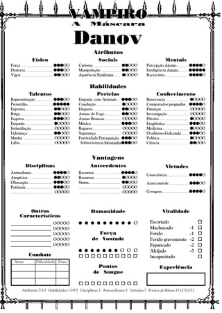 Vitalidade
Escoriado o
Machucado -1 o
Ferido -1 o
Ferido gravemente -2 o
Espancado -2 o
Aleijado -5 o
Incapacitado o
Experiência
Outras
Características
Atributos:7/5/3 Habilidades:13/9/5 Disciplinas:3 Antecedentes:5 Virtudes:7 Pontos de Bônus:15 (7/5/2/1)
Combate
Arma Dificuldade Dano
Atributos
Habilidades
Vantagens
Disciplinas Antecedentes Virtudes
A Máscara
VAMPIROVAMPIROVAMPIROVAMPIROVAMPIROVAMPIRO
Consciência qqqqqqqqqqqqqqqqqqqqO
Autocontrole qqqqqqqqqqqqqqqOO
Coragem qqqqqqqqqqqqqqqqqqqqO
Recursos qqqqqqqqqqqqqqqqqqqqO
Recursos qqqqqOOOO
Status qqqqqqqqqqOOO
OOOOO
OOOOO
Animalismo qqqqqqqqqqqqqqqqqqqqO
Auspícios qqqqqqqqqqOOO
Ofuscação qqqqqqqqqqqqqqqOO
Potência qqqqqqqqqqqqqqqOO
OOOOO
Físico
Força qqqqqqqqqqqqqqqOO
Destreza qqqqqqqqqqqqqqqOO
Vigor qqqqqqqqqqOOO
Sociais
Carisma qqqqqqqqqqOOO
Manipulação qqqqqqqqqqOOO
Aparência Nosferatu qqqqqOOOO
Mentais
Percepção Atento qqqqqqqqqqqqqqqqqqqqO
Inteligência Astuto qqqqqqqqqqqqqqqqqqqqqqqqq
Raciocínio qqqqqqqqqqqqqqqqqqqqO
Talentos
Representação qqqqqqqqqqqqqqqOO
Prontidão qqqqqqqqqqqqqqqqqqqqqqqqq
Esportes qqqqqqqqqqOOO
Briga qqqqqqqqqqOOO
Esquiva qqqqqqqqqqqqqqqOO
Empatia qqqqqOOOO
Intimidação OOOOO
Liderança qqqqqqqqqqOOO
Manha OOOOO
Lábia OOOOO
Perícias
Empatia com Animais qqqqqqqqqqqqqqqOO
Condução qqqqqOOOO
Etiqueta qqqqqqqqqqOOO
Armas de Fogo qqqqqqqqqqOOO
Armas Brancas OOOOO
Música qqqqqqqqqqqqqqqOO
Reparos OOOOO
Segurança OOOOO
Furtividade Perseguição qqqqqqqqqqqqqqqOO
Sobrevivência MontanhaqqqqqqqqqqqqqqqOO
Conhecimento
Burocracia qqqqqOOOO
Computador progrador qqqqqqqqqqqqqqqqqqqqO
Finanças OOOOO
Investigação OOOOO
Direito qqqqqOOOO
Lingüística qqqqqqqqqqqqqqqOO
Medicina qqqqqOOOO
Ocultismo Golconda qqqqqqqqqqqqqqqOO
Política qqqqqOOOO
Ciência qqqqqqqqqqOOO
Humanidade
q q q q q q q q qq q q q q q q q qq q q q q q q q qq q q q q q q q qq q q q q q q q q O
Força
de Vontade
q q q q q q qq q q q q q qq q q q q q qq q q q q q qq q q q q q q O O O
o o o o o o o o o o
Pontos
de Sangue
o o o o o o o o o o
____________________ OOOOO
____________________ OOOOO
____________________ OOOOO
____________________ OOOOO
____________________ OOOOO
Danov
 