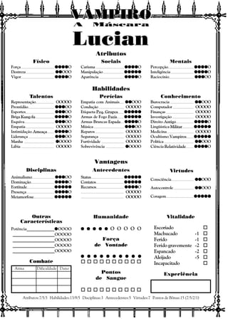 Vitalidade
Escoriado o
Machucado -1 o
Ferido -1 o
Ferido gravemente -2 o
Espancado -2 o
Aleijado -5 o
Incapacitado o
Experiência
Outras
Características
Atributos:7/5/3 Habilidades:13/9/5 Disciplinas:3 Antecedentes:5 Virtudes:7 Pontos de Bônus:15 (7/5/2/1)
Combate
Arma Dificuldade Dano
Atributos
Habilidades
Vantagens
Disciplinas Antecedentes Virtudes
A Máscara
VAMPIROVAMPIROVAMPIROVAMPIROVAMPIROVAMPIRO
Consciência qqqqqqqqqqOOO
Autocontrole qqqqqqqqqqOOO
Coragem qqqqqqqqqqqqqqqqqqqqqqqqq
Status qqqqqqqqqqqqqqqqqqqqqqqqq
Contatos qqqqqqqqqqqqqqqqqqqqqqqqq
Recursos qqqqqqqqqqqqqqqqqqqqO
OOOOO
OOOOO
Animalismo qqqqqqqqqqqqqqqOO
Dominação qqqqqqqqqqqqqqqqqqqqO
Fortitude qqqqqqqqqqqqqqqqqqqqqqqqq
Presença qqqqqqqqqqqqqqqqqqqqO
Metamorfose qqqqqqqqqqqqqqqqqqqqqqqqq
Físico
Força qqqqqqqqqqqqqqqqqqqqO
Destreza qqqqqqqqqqOOO
Vigor qqqqqqqqqqqqqqqqqqqqO
Sociais
Carisma qqqqqqqqqqqqqqqqqqqqO
Manipulação qqqqqqqqqqqqqqqqqqqqqqqqq
Aparência qqqqqqqqqqqqqqqqqqqqO
Mentais
Percepção qqqqqqqqqqqqqqqqqqqqO
Inteligência qqqqqqqqqqqqqqqqqqqqO
Raciocínio qqqqqqqqqqqqqqqOO
Talentos
Representação OOOOO
Prontidão qqqqqqqqqqqqqqqOO
Esportes qqqqqqqqqqqqqqqOO
Briga Kung-fu qqqqqqqqqqqqqqqqqqqqO
Esquiva qqqqqqqqqqqqqqqOO
Empatia OOOOO
Intimidação Ameaça qqqqqqqqqqqqqqqqqqqqO
Liderança qqqqqqqqqqqqqqqOO
Manha qqqqqOOOO
Lábia OOOOO
Perícias
Empatia com Animais qqqqqqqqqqOOO
Condução OOOOO
Etiqueta Peq. Grupos qqqqqqqqqqqqqqqqqqqqqqqqq
Armas de Fogo Fuzis qqqqqqqqqqqqqqqqqqqqqqqqq
Armas Brancas Espada qqqqqqqqqqqqqqqqqqqqO
Música qqqqqqqqqqqqqqqOO
Reparos OOOOO
Segurança OOOOO
Furtividade OOOOO
Sobrevivência qqqqqOOOO
Conhecimento
Burocracia qqqqqqqqqqOOO
Computador OOOOO
Finanças OOOOO
Investigação OOOOO
Direito Antigo qqqqqqqqqqqqqqqqqqqqO
Lingüística Militar qqqqqqqqqqqqqqqqqqqqqqqqq
Medicina OOOOO
Ocultismo Vampiros qqqqqqqqqqqqqqqqqqqqqqqqq
Política qqqqqqqqqqOOO
Ciência Relatividade qqqqqqqqqqqqqqqqqqqqO
Humanidade
q q q q qq q q q qq q q q qq q q q qq q q q q O O O O O
Força
de Vontade
q q q q q q q q q qq q q q q q q q q qq q q q q q q q q qq q q q q q q q q qq q q q q q q q q q
o o o o o o o o o o
Pontos
de Sangue
o o o o o o o o o o
Potência_____________qqqqqOOOO
____________________OOOOO
____________________OOOOO
____________________OOOOO
____________________OOOOO
Lucian
 