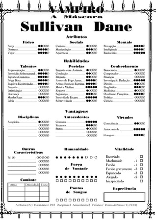 Vitalidade
Escoriado o
Machucado -1 o
Ferido -1 o
Ferido gravemente -2 o
Espancado -2 o
Aleijado -5 o
Incapacitado o
Experiência
Outras
Características
Atributos:7/5/3 Habilidades:13/9/5 Disciplinas:3 Antecedentes:5 Virtudes:7 Pontos de Bônus:15 (7/5/2/1)
Combate
Arma Dificuldade Dano
Atributos
Habilidades
Vantagens
Disciplinas Antecedentes Virtudes
A Máscara
VAMPIROVAMPIROVAMPIROVAMPIROVAMPIROVAMPIRO
Consciência qqqqqqqqqqOOO
Autocontrole qqqqqqqqqqqqqqqqqqqqqqqqq
Coragem qqqqqqqqqqqqqqqqqqqqO
Contatos qqqqqqqqqqqqqqqqqqqqqqqqq
Recursos qqqqqqqqqqqqqqqOO
Status qqqqqOOOO
OOOOO
OOOOO
Auspícios qqqqqOOOO
OOOOO
OOOOO
OOOOO
OOOOO
Físico
Força qqqqqqqqqqOOO
Destreza qqqqqqqqqqqqqqqqqqqqO
Vigor qqqqqqqqqqqqqqqqqqqqO
Sociais
Carisma qqqqqOOOO
Manipulação qqqqqqqqqqqqqqqOO
Aparência qqqqqqqqqqOOO
Mentais
Percepção qqqqqqqqqqqqqqqqqqqqO
Inteligência qqqqqqqqqqqqqqqqqqqqO
Raciocínio qqqqqqqqqqqqqqqqqqqqqqqqq
Talentos
Representação qqqqqqqqqqOOO
Prontidão Sobrenatural qqqqqqqqqqqqqqqqqqqqO
Esportes Ginástica qqqqqqqqqqqqqqqqqqqqO
Briga Boxe qqqqqqqqqqqqqqqqqqqqO
Esquiva Escorregadio qqqqqqqqqqqqqqqqqqqqO
Empatia OOOOO
Intimidação OOOOO
Liderança OOOOO
Manha Ruas qqqqqqqqqqqqqqqOO
Lábia OOOOO
Perícias
Empatia com Animais qqqqqOOOO
Condução qqqqqqqqqqOOO
Etiqueta qqqqqqqqqqOOO
Armas de Fogo Assas. qqqqqqqqqqqqqqqqqqqqO
Armas Brancas Esgrima qqqqqqqqqqqqqqqqqqqqO
Música Violino qqqqqqqqqqqqqqqqqqqqqqqqq
Reparos qqqqqOOOO
Segurança qqqqqqqqqqqqqqqOO
Furtividade Escuro qqqqqqqqqqqqqqqqqqqqqqqqq
Sobrevivência qqqqqqqqqqOOO
Conhecimento
Burocracia qqqqqOOOO
Computador OOOOO
Finanças OOOOO
Investigação Dedução qqqqqqqqqqqqqqqqqqqqqqqqq
Direito qqqqqqqqqqOOO
Lingüística qqqqqqqqqqqqqqqOO
Medicina qqqqqOOOO
Ocultismo Vampiros qqqqqqqqqqqqqqqqqqqqO
Política OOOOO
Ciência OOOOO
Humanidade
q q q q q q qq q q q q q qq q q q q q qq q q q q q qq q q q q q q O O O
Força
de Vontade
q q q q q q q q q qq q q q q q q q q qq q q q q q q q q qq q q q q q q q q qq q q q q q q q q q
o o o o o o o o o o
Pontos
de Sangue
o o o o o o o o o o
Fé (8)______________ OOOOO
___________________ OOOOO
___________________ OOOOO
___________________ OOOOO
___________________ OOOOO
Sullivan Dane
 