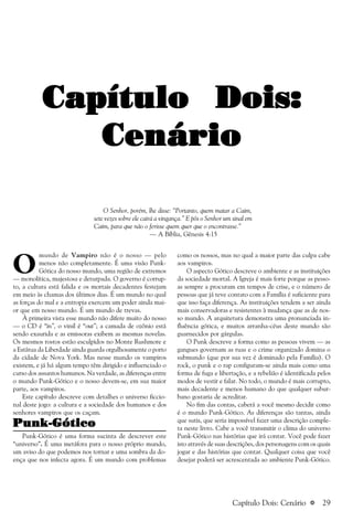 a 29
Capítulo Dois:Capítulo Dois:Capítulo Dois:Capítulo Dois:Capítulo Dois:
CenárioCenárioCenárioCenárioCenário
O Senhor, porém, lhe disse: “Portanto, quem matar a Caim,
sete vezes sobre ele cairá a vingança.” E pôs o Senhor um sinal em
Caim, para que não o ferisse quem quer que o encontrasse.”
— A Bíblia, Gênesis 4:15
como os nossos, mas no qual a maior parte das culpa cabe
aos vampiros.
O aspecto Gótico descreve o ambiente e as instituições
da sociedade mortal. A Igreja é mais forte porque as pesso-
as sempre a procuram em tempos de crise, e o número de
pessoas que já teve contato com a Família é suficiente para
que isso faça diferença. As instituições tendem a ser ainda
mais conservadoras e resistentes à mudança que as de nos-
so mundo. A arquitetura demonstra uma pronunciada in-
fluência gótica, e muitos arranha-céus deste mundo são
guarnecidos por gárgulas.
O Punk descreve a forma como as pessoas vivem — as
gangues governam as ruas e o crime organizado domina o
submundo (que por sua vez é dominado pela Família). O
rock, o punk e o rap configuram-se ainda mais como uma
forma de fuga e libertação, e a rebelião é identificada pelos
modos de vestir e falar. No todo, o mundo é mais corrupto,
mais decadente e menos humano do que qualquer subur-
bano gostaria de acreditar.
No fim das contas, caberá a você mesmo decidir como
é o mundo Punk-Gótico. As diferenças são tantas, ainda
que sutis, que seria impossível fazer uma descrição comple-
ta neste livro. Cabe a você transmitir o clima do universo
Punk-Gótico nas histórias que irá contar. Você pode fazer
isto através de suas descrições, dos personagens com os quais
jogar e das histórias que contar. Qualquer coisa que você
desejar poderá ser acrescentada ao ambiente Punk-Gótico.
O
mundo de Vampiro não é o nosso — pelo
menos não completamente. É uma visão Punk-
Gótica do nosso mundo, uma região de extremos
— monolítica, majestosa e deturpada. O governo é corrup-
to, a cultura está falida e os mortais decadentes festejam
em meio às chamas dos últimos dias. É um mundo no qual
as forças do mal e a entropia exercem um poder ainda mai-
or que em nosso mundo. É um mundo de trevas.
À primeira vista esse mundo não difere muito do nosso
— o CD é “in”, o vinil é “out”; a camada de ozônio está
sendo exaurida e as emissoras exibem as mesmas novelas.
Os mesmos rostos estão esculpidos no Monte Rushmore e
a Estátua da Liberdade ainda guarda orgulhosamente o porto
da cidade de Nova York. Mas nesse mundo os vampiros
existem, e já há algum tempo têm dirigido e influenciado o
curso dos assuntos humanos. Na verdade, as diferenças entre
o mundo Punk-Gótico e o nosso devem-se, em sua maior
parte, aos vampiros.
Este capítulo descreve com detalhes o universo ficcio-
nal deste jogo: a cultura e a sociedade dos humanos e dos
senhores vampiros que os caçam.
Punk-GóticoPunk-GóticoPunk-GóticoPunk-GóticoPunk-Gótico
Punk-Gótico é uma forma sucinta de descrever este
“universo”. É uma metáfora para o nosso próprio mundo,
um aviso do que podemos nos tornar e uma sombra da do-
ença que nos infecta agora. É um mundo com problemas
Capítulo Dois: Cenário
 