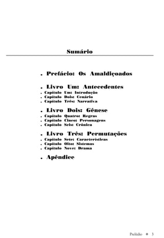 a 3
Sumário
. Prefácio: Os Amaldiçoados
. Livro Um: Antecedentes
. Capítulo Um: Introdução
. Capítulo Dois: Cenário
. Capítulo Três: Narrativa
. Livro Dois: Gênese
. Capítulo Quatro: Regras
. Capítulo Cinco: Personagens
. Capítulo Seis: Crônica
. Livro Três: Permutações
. Capítulo Sete: Características
. Capítulo Oito: Sistemas
. Capítulo Nove: Drama
. Apêndice
Prelúdio
 