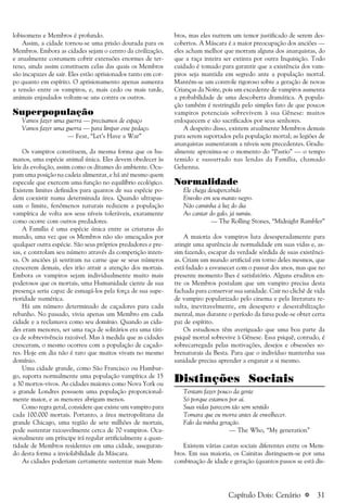 a 31
lobisomens e Membros é profundo.
Assim, a cidade tornou-se uma prisão dourada para os
Membros. Embora as cidades sejam o centro da civilização,
e atualmente costumem cobrir extensões enormes de ter-
reno, ainda assim constituem celas das quais os Membros
são incapazes de sair. Eles estão aprisionados tanto em cor-
po quanto em espírito. O aprisionamento apenas aumenta
a tensão entre os vampiros, e, mais cedo ou mais tarde,
animais enjaulados voltam-se uns contra os outros.
Superpopulação
Vamos fazer uma guerra — precisamos de espaço
Vamos fazer uma guerra — para limpar esse pedaço.
— Fear, “Let’s Have a War”
Os vampiros constituem, da mesma forma que os hu-
manos, uma espécie animal única. Eles devem obedecer às
leis da evolução, assim como os ditames do ambiente. Ocu-
pam uma posição na cadeia alimentar, e há até mesmo quem
especule que exercem uma função no equilíbrio ecológico.
Existem limites definidos para quantos de sua espécie po-
dem coexistir numa determinada área. Quando ultrapas-
sam o limite, fenômenos naturais reduzem a população
vampírica de volta aos seus níveis toleráveis, exatamente
como ocorre com outros predadores.
A Família é uma espécie única entre as criaturas do
mundo, uma vez que os Membros não são ameaçados por
qualquer outra espécie. São seus próprios predadores e pre-
sas, e controlam seu número através da competição inten-
sa. Os anciões já sentiram na carne que se seus números
crescerem demais, eles irão atrair a atenção dos mortais.
Embora os vampiros sejam individualmente muito mais
poderosos que os mortais, uma Humanidade ciente de sua
presença seria capaz de esmagá-los pela força de sua supe-
rioridade numérica.
Há um número determinado de caçadores para cada
rebanho. No passado, vivia apenas um Membro em cada
cidade e a reclamava como seu domínio. Quando as cida-
des eram menores, ser uma raça de solitários era uma táti-
ca de sobrevivência razoável. Mas à medida que as cidades
cresceram, o mesmo ocorreu com a população de caçado-
res. Hoje em dia não é raro que muitos vivam no mesmo
domínio.
Uma cidade grande, como São Francisco ou Hambur-
go, suporta normalmente uma população vampírica de 15
a 30 mortos-vivos. As cidades maiores como Nova York ou
a grande Londres possuem uma população proporcional-
mente maior, e as menores abrigam menos.
Como regra geral, considere que existe um vampiro para
cada 100.000 mortais. Portanto, a área metropolitana da
grande Chicago, uma região de sete milhões de mortais,
pode sustentar razoavelmente cerca de 70 vampiros. Oca-
sionalmente um príncipe irá regular artificialmente a quan-
tidade de Membros residentes em uma cidade, asseguran-
do desta forma a inviolabilidade da Máscara.
As cidades poderiam certamente sustentar mais Mem-
bros, mas eles nutrem um temor justificado de serem des-
cobertos. A Máscara é a maior preocupação dos anciões —
eles acham melhor que morram alguns dos anarquistas, do
que a raça inteira ser extinta por outra Inquisição. Todo
cuidado é tomado para garantir que a existência dos vam-
piros seja mantida em segredo ante a população mortal.
Mantém-se um controle rigoroso sobre a geração de novas
Crianças da Noite, pois um excedente de vampiros aumenta
a probabilidade de uma descoberta dramática. A popula-
ção também é restringida pelo simples fato de que poucos
vampiros potenciais sobrevivem à sua Gênese: muitos
enloquecem e são sacrificados por seus senhores.
A despeito disso, existem atualmente Membros demais
para serem suportados pela população mortal; as legiões de
anarquistas aumentaram a níveis sem precedentes. Gradu-
almente aproxima-se o momento do “Pastio” — o tempo
temido e sussurrado nas lendas da Família, chamado
Gehenna.
Normalidade
Ele chega desapercebido
Envolto em seu manto negro.
Não caminha à luz do dia
Ao cantar do galo, já sumiu.
— The Rolling Stones, “Midnight Rambler”
A maioria dos vampiros luta desesperadamente para
atingir uma aparência de normalidade em suas vidas e, as-
sim fazendo, escapar da verdade sórdida de suas existênci-
as. Criam um mundo artificial em torno deles mesmos, que
está fadado a esvanecer com o passar dos anos, mas que no
presente momento lhes é satisfatório. Alguns eruditos en-
tre os Membros postulam que um vampiro precisa desta
fachada para conservar sua sanidade. Cair no clichê de vida
de vampiro popularizado pelo cinema e pela literatura re-
sulta, inevitavelmente, em desespero e desestabilização
mental, mas durante o período da farsa pode-se obter certa
paz de espírito.
Os estudiosos têm averiguado que uma boa parte da
psiquê mortal sobrevive à Gênese. Essa psiquê, contudo, é
sobrecarregada pelas motivações, desejos e obsessões so-
brenaturais da Besta. Para que o indivíduo mantenha sua
sanidade precisa aprender a enganar a si mesmo.
Distinções Sociais
Tentam fazer pouco da gente
Só porque estamos por ai.
Suas vidas parecem tão sem sentido
Tomara que eu morra antes de envelhecer.
Falo da minha geração.
— The Who, “My generation”
Existem várias castas sociais diferentes entre os Mem-
bros. Em sua maioria, os Cainitas distinguem-se por uma
combinação de idade e geração (quantos passos se está dis-
Capítulo Dois: Cenário
 