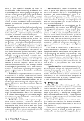32 a VAMPIRO: A Máscara
tante de Caim, o primeiro vampiro, em termos de
ancestralidade). Embora haja um grau de mobilidade soci-
al, os anciões confiam apenas naqueles que provaram seu
valor, e a melhor forma de faze-lo é sobrevivendo durante
algumas centenas de anos. Os anciões detêm o poder, de
modo que determinam a quem deve ser atribuído respeito
e posição. Evidentemente, sempre se pode lançar mão da
diablerie, reduzindo dessa forma a distância entre gerações,
mas estes “exterminadores” raramente são bem aceitos en-
tre os anciões.
A posição mais elevada é a atribuída aos Antediluvianos
— os Cainitas da terceira geração. A posição mais baixa é
atribuída às crianças da noite e aos Desgarrados, que geral-
mente pertencem à 13º geração ou a gerações posteriores e
que apenas recentemente tenham sido Abraçadas.
• Caitiff: Ainda que muitos Caitiff sejam Desgarrados,
mas sob todos os outros aspectos vampiros “normais”, ou-
tros tornaram-se tão degenerados que se alimentam ape-
nas dos fracos e moribundos. Alguns Caitiffs vivem isola-
dos da sociedade vampírica propositalmente, mas muitos
foram banidos. Alguns Caitiffs já integraram a sociedade
da Família, mas perderam tanto de sua humanidade que
estão incapacitados a manter relações com quaisquer ou-
tras criaturas. Conhecem apenas a sobrevivência, e vivem
de noite para noite em busca de alimento. Cedo ou
tarde,todos irão morrer, mas isso pode levar muitos anos.
• Crianças da Noite: Os vampiros desta classe ainda
não foram apresentados ao príncipe, nem libertados por
seus Senhores. Eles não são totalmente reconhecidos como
Membros da sociedade vampírica e portanto não lhes é
demonstrado nenhum respeito. São, em suma, tratados
como crianças. O termo algumas vezes é usado em outro
contexto. Os Membros que tenham cometido atos especi-
almente estúpidos podem ser denominados e considerados
Crianças da Noite.
• Neófitos: Esses vampiros foram liberados recentemen-
te e apresentados ao príncipe, embora ainda não tenham
deixado sua marca na sociedade. Os neófitos constituem a
casta dos vampiros jovens que foram liberados por seus Se-
nhores. Se eles se comportarem e não se juntarem aos anar-
quistas, virão a tornar-se ancillae, normalmente depois de
50 a 100 anos.
• Anarquistas: Os anarquitas possuem posição porque
são respeitados pelo pequeno poder que conseguiram ad-
quirir. São reconhecidos por sua energia, motivação e coe-
rência. Embora sejam inimigos dos anciões e especialmen-
te do príncipe, ainda assim são respeitados, mesmo que não
abertamente, por terem obtido, graças à sua atitude rebel-
de, uma identidade própria.
• Ancillae: Esses membros ainda são jovens, mas pro-
varam seu valor aos anciões. Os ancillae são candidatos a
Cainitas, aqueles que jogam segundo as regras (ao menos
na maioria das vezes) para alcançar um poder maior. Esta é
a classe entre neófito e ancião, na qual o vampiro obtém
repeito e poder cada vez maiores. A maioria já existe há
um ou dois séculos em sua forma vampírica.
• Anciões: Quando os vampiros alcançam uma certa
idade, há poucos acima deles que detenham algum poder
na sociedade vampírica. Os anciões são os Membros que
comandam e que tentam dominar todos os outros. Os an-
ciões normalmente possuem entre 200 e 1000 anos, mas
como tudo o que diz respeito aos mortos-vivos, isto pode
variar imensamente. Na Europa, um vampiro precisa ser
bem mais velho e poderoso para ser considerado um an-
cião do que no Novo Mundo.
• Matusalém: Quando um vampiro alcança uma de-
terminada idade, mais ou menos entre 1000 e 2000 anos
imortais, passa invariavelmente por uma profunda altera-
ção. Há muito se discute se essa mudança é mística, bioló-
gica ou, na verdade, social, conseqüência de uma modifi-
cação das necessidades e desejos. Certamente, quando um
vampiro alcança esta idade, um tédio e uma melancolia o
invadem, assim como um estado de paranóia crescente.
Aqueles que são fracos, correm riscos ou desejam inconsci-
entemente o suicídio não sobrevivem a este estágio. Ape-
nas os muitíssimos fortes alcançam a condição de
Matusalém.
Como medida de autopreservação, os Matusaléns afas-
tam-se do mundo e dos mais jovens. O constante esforço
de enfrentar os jovens impetuosos que buscam poder atra-
vés do sangue de seus anciões torna-se cada vez mais
debilitante. Em algum momento um dos anarquistas terá
sorte e conseguirá eliminar o ancestral. Assim, a única op-
ção é segregar-se inteiramente da sociedade, e entrar em
torpor. Alguns Matusaléns permanecem envolvidos em
lutas de poder e na Jyhad da Família, mas o fazem em total
anonimato.
• Antediluviano: Esses são os vampiros mais velhos, e
provavelmente as criaturas mais poderosas do mundo. Ge-
ralmente são considerados netos de Caim e pertencem à
Terceira Geração. Quando se envolvem nos assuntos da
Família, raramente deixam de exercer sua influência. A
mera menção de um Antediluviano basta para provocar
agitação e conflitos entre os Membros. Sua guerra eterna,
a Jyhad, afeta todos os Membros da Família.
O Príncipe
A Idade Moderna (o úlimo milênio, segundo o calen-
dário da Família) tem visto nascer uma nova ordem social
entre os mortos-vivos. Houve uma época na qual os Cainitas
viveram sozinhos ou com suas proles; cada um era senhor
de sua própria cidade, e foi nessa Era que surgiram as Tra-
dições. Alguns concederam-se títulos e honras. Mas esta
prática não era importante, porque não havia ninguém para
impressionar além dos mortais.
Mas quando as cidades cresceram e se tornaram metró-
poles, e havia fontes suficientes para abastecer muitos Mem-
bros, a sociedade vampírica começou a mudar. Iniciava-se
a era dos príncipes.
O termo príncipe, embora algumas vezes usado pejora-
tivamente, costuma ser aplicado ao ancião que retém o
domínio sobre uma área metropolitana específica. Em ter-
 