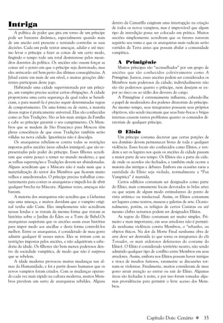 a 35
Intriga
A política de poder que gira em torno de um príncipe
pode ser bastante dinâmica, especialmente quando mais
de um ancião está presente e tentando controlar as suas
decisões. Cada um pode tentar ameaçar, adular e até mes-
mo levar o príncipe a fazer as coisas de um certo modo,
fingindo o tempo todo um total desinteresse pelos mean-
dros doentios da política. Os anciões não ousam forçar as
coisas até o ponto em que o príncipe seja destronado, mas
eles arriscarão até bem perto das últimas conseqüências. A
Jyhad existe em mais de um nível, e muitas gerações dife-
rentes participam deste jogo.
Habitando uma cidade supervisionada por um prínci-
pe, um vampiro precisa aceitar certas obrigações. A cidade
proporciona uma certa segurança da qual todos se benefi-
ciam, e para mantê-la é preciso seguir determinadas regras
de comportamento. De uma forma ou de outra, a maioria
dessas regras é praticamente universal. Elas são conhecidas
como as Seis Tradições. São as leis mais antigas da Família
e cabe ao príncipe garantir o seu cumprimento. Os Mem-
bros que se mudem de São Francisco para Moscou têm
plena consciência de que essas Tradições também serão
válidas na nova cidade. Ignorância não é desculpa.
Os anarquistas rebelam-se contra todas as restrições
impostas pelos anciões (seus odiados inimigos), que são re-
presentadas pelo poder do príncipe. Esses filhotes acredi-
tam que existe pouco a temer no mundo moderno, e que
as velhas superstições e Tradições devem ser abandonadas.
Alguns acreditam que a Máscara não é nada mais que a
materialização do terror dos Membros que ficaram muito
velhos e amedrontados. O príncipe precisa trabalhar cons-
tantemente para conter os anarquistas e impedi-los de abrir
qualquer brecha na Máscara. Algumas vezes, ameaças não
bastam.
A maioria dos anarquistas não acredita que a Gehenna
seja uma ameaça, e muitos duvidam que o vampiro origi-
nal tenha sido Caim. Eles simplesmente não acreditam
nessas lendas e as tratam da mesma forma que tratam as
histórias sobre o Jardim do Éden ou a Torre de Babel.Os
anarquistas suspeitam que os anciões usam essas histórias
para impor medo aos ancillae e desta forma controlá-los
melhor. Entre os anarquistas, é considerado de mau gosto
admitir qualquer fé nesses mitos. Eles se irritam com as
restrições impostas pelos anciões, e não adquiriram a sabe-
doria da idade. Os filhotes são bem menos poderosos den-
tro da sociedade vampírica, de modo que não é surpresa
que se rebelem.
A idade moderna provocou muitas mudanças nas al-
mas da Humanidade, e foi a partir desses humanos que os
novos vampiros foram criados. Com as mudanças operan-
do cada vez mais rápido na cultura moderna, muitos Mem-
bros prevêem um surto de anarquistas rebeldes. Alguns
dentro da Camarilla exigiram uma interrupção na criação
de todos os novos vampiros, mas é improvável que algum
tipo de interdição possa ser colocado em prática. Muitos
anciões simplesmente acreditam que os fatores naturais
seguirão seu rumo e que os anarquistas mais radicais serão
varridos da Terra antes que possam abalar a comunidade
vampírica.
A Primigênie
Muitos príncipes são “aconselhados” por um grupo de
anciões que são conhecidos coletivamente como A
Primigênie. Juntos, esses anciões podem ser considerados os
Membros mais poderosos da cidade; individualmente não
são tão poderosos quanto o príncipe, nem desejam se ex-
por ao risco ou ao tédio dos deveres do cargo.
A Primigênie é extremamente influente, cabendo-lhe
o papel de moderadora dos poderes ditatoriais do príncipe.
Ao mesmo tempo, seus integrantes possuem seus próprios
objetivos, não sendo incomum que seus bate-bocas e brigas
internas causem tantos problemas quanto os comandos di-
tatoriais de qualquer príncipe.
O Elísio
Um príncipe costuma decretar que certas porções de
seu domínio devem permanecer livres de toda e qualquer
violência. Esses locais são conhecidos como Elísios, e ten-
dem a ser os lugares nos quais os anciões da cidade passam
a maior parte de seu tempo. Os Elísios são a parte da cida-
de onde os acordos são fechados, e também onde ocorre a
maioria das intrigas e debates. Embora em ocasiões raras a
santidade do Elísio seja violada, normalmente a “Pax
Vampirica” é mantida.
Certos edifícios costumam ser designados como parte
do Elísio, mais comumente locais devotados às belas artes
ou que sejam de algum modo estimulantes do ponto de
vista artístico ou intelectual. Assim, os Elísios costumam
ser lugares como teatros, museus e galerias de arte. Ocasio-
nalmente, porém, os refúgios de certos Cainitas ou até
mesmo clubes noturnos podem ser designados Elísios.
As regras do Elísio costumam ser muito simples. Pri-
meiro e mais importante, em seus arredores não é permiti-
da nenhuma violência contra Membros, o “rebanho, ou
objetos físicos. Na dor da Morte Final nenhuma obra de
arte deve ser destruída (o que torna os integrantes do clã
Toreador, os mais ardorosos defensores do costume do
Elísio). O Elísio é considerado território neutro, não sendo
admitido qualquer tipo de conflito entre Membros em seus
arredores. Assim, embora nos Elísios possam haver intrigas
e troca de insultos furiosos, raramente as discussões tor-
nam-se violentas. Finalmente, muitos consideram de mau
gosto atrair atenção ao entrar ou sair do Elísio. Algumas
áreas são fechadas à noite, e por isso foram tomadas algu-
mas providências para permitir o livre acesso dos Mem-
bros.
Capítulo Dois: Cenário
 