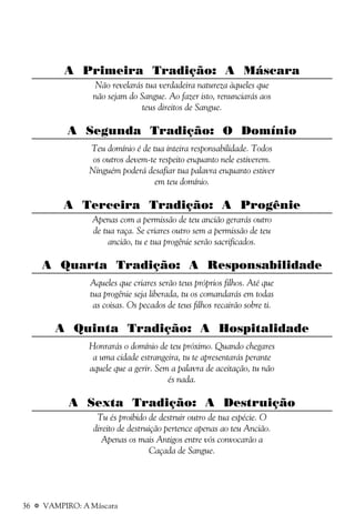 36 a VAMPIRO: A Máscara
A Primeira Tradição: A Máscara
Não revelarás tua verdadeira natureza àqueles que
não sejam do Sangue. Ao fazer isto, renunciarás aos
teus direitos de Sangue.
A Segunda Tradição: O Domínio
Teu domínio é de tua inteira responsabilidade. Todos
os outros devem-te respeito enquanto nele estiverem.
Ninguém poderá desafiar tua palavra enquanto estiver
em teu domínio.
A Terceira Tradição: A Progênie
Apenas com a permissão de teu ancião gerarás outro
de tua raça. Se criares outro sem a permissão de teu
ancião, tu e tua progênie serão sacrificados.
A Quarta Tradição: A Responsabilidade
Aqueles que criares serão teus próprios filhos. Até que
tua progênie seja liberada, tu os comandarás em todas
as coisas. Os pecados de teus filhos recairão sobre ti.
A Quinta Tradição: A Hospitalidade
Honrarás o domínio de teu próximo. Quando chegares
a uma cidade estrangeira, tu te apresentarás perante
aquele que a gerir. Sem a palavra de aceitação, tu não
és nada.
A Sexta Tradição: A Destruição
Tu és proibido de destruir outro de tua espécie. O
direito de destruição pertence apenas ao teu Ancião.
Apenas os mais Antigos entre vós convocarão a
Caçada de Sangue.
 
