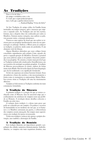 a 37
As Tradições
Esta é a Lei da Selva —
tão antiga e verdadeira como o céu;
E o Lobo que a seguir poderá prosperar,
mas o Lobo que a quebrar deverá morrer.
— Rudyard Kipling “A Lei da Selva”
As Seis Tradições do antigo códice da Família foram
instituídas em tempos remotos, após o massacre que origi-
nou o segundo ciclo. As Tradições não são leis escritas,
formais, mas a despeito disso são conhecidas por todos os
Membros. Existem muitas variações, mas embora as pala-
vras possam variar, a intenção permanece.
Tornou-se uma espécie de ritual que um senhor as re-
citasse para sua progênie imediatamente antes de sua apre-
sentação ao príncipe. Embora o filhote possa já conhecer
as tradições, as palavras ainda assim são proferidas. É um
elemento vital da Gênese.
Alguns Membros defendem que esses códigos foram
concebidos orginalmente pelo próprio Caim, quando ele
gerou a segunda geração de Membros. Portanto é possível
que essas palavras sejam as do próprio Ancestral, proferi-
das à sua progênie. No entanto, é muito mais provável que
as Tradições tenham sido criadas pelos Antediluvianos, em
sua tentativa de restringir sua própria progênie. A tradição
da Máscara provavelmente já existia, embora de forma
muito mais diluída. Não foi senão depois da Santa Inquisição
que ela foi reafirmada e seu significado fortalecido.
As leis são expressas em termos bastante formais. Essas
são palavras e frases dos anciões, e não necessariamente a
forma como os anarquistas as expressariam. Muitos Mem-
bros jovens vêem as Tradições sob uma luz inteiramente
diferente.
A página ao lado mostra as Tradições conforme são mais
comumente formuladas.
A Tradição da Máscara
A primeira tradição é o coração do que se tornou co-
nhecido como A Máscara. Esta lei ancestral exige que o
conhecimento da existência de vampiros reais seja proibi-
do ao Homem. A revelação desses detalhes colocaria a
Família em sério risco.
A violação desta tradição é a ofensa mais grave que
pode ser cometida por um vampiro. Os poderes e recursos
da humanidade na era moderna são tais que, se os huma-
nos e os Membros entrassem em guerra, a sobrevivência
dos vampiros estaria ameaçada. Em tempos mais supersti-
ciosos esta tradição foi menos reverenciada.
Violar esta tradição é arriscar não apenas a própria des-
truição, mas também a destruição da Família.
A Tradição do Domínio
Esta tradição diminuiu em importância quando a po-
pulação das cidades aumentou dramaticamente. Individu-
almente, os vampiros não mais requisitam domínio, mas
Capítulo Dois: Cenário
 