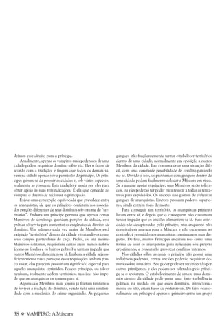 38 a VAMPIRO: A Máscara
deixam esse direito para o príncipe.
Atualmente, apenas os vampiros mais poderosos de uma
cidade podem requisitar domínio sobre ela. Eles o fazem de
acordo com a tradição, e fingem que todos os demais vi-
vem na cidade apenas sob a permissão do príncipe. Os prín-
cipes gabam-se de possuir as cidades e, sob vários aspectos,
realmente as possuem. Esta tradição é usada por eles para
obter apoio às suas reivindicações. É ela que concede ao
vampiro o direito de reclamar o principado.
Existe uma concepção equivocada que prevalece entre
os anarquistas, de que os príncipes conferem aos associa-
dos porções diferentes de seus domínios sob o nome de “ter-
ritórios”. Embora um príncipe permita que apenas certos
Membros de confiança guardem porções da cidade, esta
prática só serviu para aumentar as exigências de direitos de
domínio. Um número cada vez maior de Membros está
exigindo “territórios” dentro da cidade e tratando-os como
seus campos particulares de caça. Proles, ou até mesmo
Membros solitários, requisitam certas áreas menos nobres
(como as favelas e os bairros pobres) e tentam impedir que
outros Membros alimentem-se lá. Embora a cidade seja su-
ficientemente vasta para que essas requisições tenham pou-
co valor, elas parecem possuir um significado especial para
aqueles anarquistas oprimidos. Poucos príncipes, ou talvez
nenhum, realmente cedem territórios, mas isso não impe-
de que os anarquistas os tomem para si.
Alguns dos Membros mais jovens já fizeram tentativas
de reviver a tradição do domínio, vendo nela uma similari-
dade com a mecânica do crime organizado. As pequenas
gangues irão freqüentemente tentar estabelecer territórios
dentro de uma cidade, normalmente em oposição a outros
Membros da cidade. Isto costuma criar uma situação difí-
cil, com uma constante possibilidade de conflito pairando
no ar. Devido a isto, os problemas com gangues dentro de
uma cidade podem facilmente colocar a Máscara em risco.
Se a gangue apoiar o príncipe, seus Membros serão tolera-
dos, ou eles poderão ter poder para resistir a todas as tenta-
tivas para expulsá-los. Os anciões não gostam de enfrentar
gangues de anarquistas. Embora possuam poderes superio-
res, ainda correm risco de morte.
Para conseguir um território, os anarquistas primeiro
lutam entre si, e depois que o conseguem não costumam
tentar impedir que os anciões alimentem-se lá. Suas ativi-
dades são desaprovadas pelo príncipe, mas enquanto não
constituírem ameaça para a Máscara e não escaparem ao
controle, é permitido aos anarquistas continuarem suas dis-
putas. De fato, muitos Príncipes encaram isso como uma
forma de usar os anarquistas para refrearem seu próprio
crescimento, e procurarão provocar conflitos internos.
Nas cidades sobre as quais o príncipe não possui uma
influência poderosa, certos anciões poderão requisitar do-
mínio sobre uma área. Seu poder pode ser reconhecido por
outros primígenos, e eles podem ser tolerados pelo prínci-
pe se o apoiarem. O estabelecimento de um ou mais domí-
nios dentro da cidade pode gerar uma forte turbulência
política, na medida em que esses domínios, intencional-
mente ou não, criam bases de poder rivais. De fato, ocasio-
nalmente um príncipe é apenas o primeiro entre um grupo
 