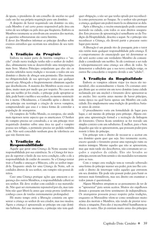 a 39
de iguais, o presidente de um conselho de anciões no qual
cada um faz sua própria requisição para um domínio.
A despeito de haver requisitado um domínio ou não,
cada Membro é até certo ponto responsável pela área em
torno de seu refúgio ou pela área que freqüenta. Embora os
Membros raramente se envolvam em assuntos dos mortais,
as questões sobrenaturais são outra história.
É dever dos Membros informar ao príncipe detalhes sobre
eventos estranhos que ocorram nos arredores de seu terri-
tório.
A Tradição da Progênie
Embora na maior parte da história vampírica o “an-
cião” citado nesta tradição tenha sido o senhor do indiví-
duo, ultimamente tem-se desenvolvido uma interpretação
mais livre. Muitos Príncipes estipularam que eles são os
anciões referidos nesta tradição e recusam a todos em seu
domínio o direito de abraçar sem permissão. Eles insistem
na obrigatoriedade de sua aprovação antes que qualquer
mortal seja Abraçado e freqüentemente eliminam aqueles
que desobedecem. A maioria dos Membros acata essas or-
dens, muito mais por medo que por respeito. No casos em
que um neófito já foi criado, o príncipe pode apropriar-se
dele, pode banir o neófito e seu senhor, ou mesmo sentenciá-
los à morte. Oficialmente, a Camarilla apóia o direito de
um príncipe em restringir a criação de novos vampiros,
compreendendo que essa é a única forma de controlar a
população de anarquistas.
Os vampiros do Velho Mundo, os europeus, são ainda
mais rigorosos neste aspecto que os americanos. O Senhor
do vampiro precisa ser consultado, e se um príncipe tiver
requisitado domínio sobre uma área na qual o vampiro
possua seu refúgio, a permissão precisa ser pedida também
a ele. Não será concedido nenhum grau de tolerância aos
que não fizerem isso.
A Tradição da
Responsabilidade
Aquele que gerar uma Criança da Noite assume total
responsabilidade por sua existência. Se a Criança for inca-
paz de suportar o fardo de sua nova condição, cabe a ele a
responsabilidade de cuidar do assunto. Se a Criança tentar
trair a Família e ameaçar a Máscara, cabe ao senhor impe-
di-la. Enquanto ainda for uma Criança da Noite, sob os
cuidados diretos de seu senhor, um vampiro não possui di-
reitos.
Caso uma Criança pratique ações que ameacem a se-
gurança dos outros Membros, a responsabilidade caberá ao
seu senhor. Ele deve avaliar com cuidado a sua maturida-
de. Não quer ser eternamente reponsável por ela, mas tam-
bém não quer liberá-la antes que esteja pronta (embora se
conheça casos de tutelas extremamente prolongadas).
Há muito tempo atrás a liberação consistia em apre-
sentar a criança ao senhor do seu criador, mas isso mudou.
Agora a criança é apresentada ao príncipe em cujo domí-
nio habitem. Até esse momento, o príncipe não tem qual-
quer obrigação, a não ser que tenha optado por reconhecê-
la como pertencente ao Sangue. Se o senhor não proteger
a criança, qualquer um poderá matá-la ou alimentar-se dela.
Após a liberação, o recém-emancipado pode continuar
morando na cidade, com todos os seus direitos assegura-
dos. Este processo de apresentação é semelhante ao da Tra-
dição da Hospitalidade, descrita a seguir. Se o príncipe não
reconhecer a Criança, ela deverá partir e procurar outro
lugar para morar.
A liberação é um grande rito de passagem, pois o tutor
não retém mais qualquer responsabilidade pela criança. É
o comportamento do emancipado que irá determinar se
ele será aceito como um verdadeiro Membro da comuni-
dade e considerado um neófito. Se ele continuar a ser rude
e tolaopermanecerá uma criança aos olhos de todos. Se
demonstrar a sabedoria que a sua nova condição exige, os
outros lhe concederão o respeito devido a um “adulto”.
A Tradição da Hospitalidade
Embora os vampiros odeiem viajar (os riscos são tre-
mendos), eles ocasionalmente o fazem. Os costumes anti-
gos ditam que ao entrar em um novo domínio (uma cidade
reclamada por um ancião) o forasteiro deve apresentar-se
ao ancião. Isto ocorria antes mesmo de haver príncipes,
numa época na qual havia apenas um Membro em cada
cidade. Era simplesmente uma tradição de gentileza; batia-
se antes de entrar.
O procedimento varia em formalidade de lugar para
lugar, e até mesmo de príncipe para príncipe. Alguns exi-
gem uma apresentação formal e a recitação da linhagem
do forasteiro. Outros ficam satisfeitos se for travado um
simples contato com um subalterno. É melhor, para o bem
daqueles que não se apresentarem, que possuam poder para
resistir à fúria do príncipe.
Um príncipe tem o direito de recusar-se a aceitar em
seu domínio quem quer que seja. Isto raramente ocorre,
exceto quando o forasteiro possui uma reputação ruim ou
muitos inimigos. Mesmo aqueles que não se apresentam,
mas que mais tarde são descobertos, não costumam ser ca-
çados e expulsos da cidade. Eles são levados ao
príncipe,ouvem um bom sermão e são mandados novamente
para as ruas.
Com o tempo esta tradição tem-se tornado sobretudo
uma forma do príncipe manter seu poder, pois isso lhe con-
cede o direito de interrogar todos aqueles que entrarem
em seu domínio. Ele pode não possuir poder para banir os
intrusos mais formidáveis, mas seu direito em examinar a
todos jamais é questionado.
Alguns Membros arrepiam-se ao pensamento de ter de
se “apresentar” para serem aceitos. Muitos são orgulhosos
demais e possuem um forte sentimento de independência.
Os anarquistas possuem pouco respeito pelas tradições,
enquanto os Matusaléns vêem-se como semideuses muito
acima dos mortais e Membros, não tendo de prestar reve-
rência a ninguém. Para eles é inconcebível humilharem-se
diante de outro. Eles já existiam muito antes dos príncipes
Capítulo Dois: Cenário
 