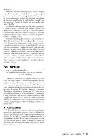 a 41
ravelmente.
Às vezes o infrator sobrevive à caçada (talvez sob a pro-
teção de um inimigo do príncipe) e pode advogar seu pró-
prio caso. Normalmente a ameaça do Conclave e o início
de seus procedimentos bastam para dissuadir um príncipe
de convocar uma Caçada. A tradição dita, contudo, que
uma vez que a Caçada de Sangue seja convocada, nada
poderá detê-la.
Um foragido pode tentar escapar da cidade na qual está
e encontrar refúgio em outra parte. Muitos príncipes irão
oferecer esta alternativa ao infrator. Mesmo que o foragido
consiga escapar, a Caçada, para todos os efeitos, prossegue
permanentemente naquela cidade, a despeito de quem as-
cender ao poder no futuro.
Normalmente a Caçada costuma ser um assunto pesso-
al dos Membros de uma determinada cidade, e as notícias
sobre ela raramente chegam muito longe. Em alguns casos,
contudo, os crimes do foragido são tão hediondos que são
enviados emissários aos príncipes de outras cidades de modo
que uma Caçada possa ser realizada nelastambém. O exem-
plo mais famoso deste caso foi o tumulto gerado pelos as-
sassinatos cometidos em Whitechapel, Inglaterra, durante
o século 19. A caçada contra o infrator foi convocada por
toda a Europa e grande parte da América do Norte. Po-
rém, o criminoso (o autoproclamado Lorde Fianna) ainda
permance à solta.
As Seitas
Veja, o vermelho não chega lá —
Em alguns lugares o vermelho é tudo que eles conhecem.
— Ice T, “Midnight”
Durante os últimos séculos, grupos conhecidos como
seitas têm surgido entre a comunidade da Família. Muitos
antigos vêem a existência e o conceito das seitas como “...to-
lices modernas. O sangue é tudo que importa.” Ainda assim, o
poder e a influência dessas organizações não páram de cres-
cer. Mais da metade dos Membros existentes pertence a
alguma seita; o restante ou mantém sua independencia ou
se dedica exclusivamente às suas linhagens. A seita maior
e mais dominante é a Camarilla, embora a pequena Sabá
compita com ela em todos os aspectos. Embora os Inconnu
afirmem não formar uma seita, eles parecem possuir uma
espécie de organização e permanecem bem distantes das
outras seitas.
A Camarilla
A Camarilla é a maior seita de vampiros, assim como a
mais aberta; teoricamente qualquer vampiro, independen-
temente da linhagem, pode requerer sua filiação como
membro. Na verdade, a Camarilla considera que todos os
vampiros são membros de sua seita — queiram ou não. Os
seus fundadores vêem-na como a Grande Sociedade dos
Mortos-vivos e sentem-se ofendidos com qualquer suges-
tão em contrário.
Capítulo Dois: Cenário
 
