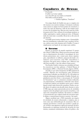 48 a VAMPIRO: A Máscara
Caçadores de Bruxas
O sol se pôs
É melhor você tomar cuidado
Se eu descobrir que você andou se arrastando
Pela minha escada dos fundos
— Gordon Lightfoot, “Sundown”
Um antigo ditado da Família reza que os vampiros são
eles mesmos seus maiores inimigos. Certamente nenhuma
outra criatura se adapta tão bem à prática do assassinato, e
nada é tão capaz de despertar o ódio de um vampiro quan-
to outro de sua própria raça. Mas isso não é mais tão verda-
de quanto já foi. Com o advento da tecnologia moderna, as
velhas superstições e medos caíram por terra. A Humani-
dade não mais teme a escuridão. Ela já não se dá conta de
que deveria...
A Família possui muitos inimigos entre a humanidade.
Eles são normalmente conhecidos como caçadores de bru-
xas, embora nem todos desejem mal à Família. O nome é
simplesmente um legado de um tempo mais sombrio.
O GovernoO GovernoO GovernoO GovernoO Governo
Quanto os governos do mundo suspeitam? O quanto
eles sabem? É difícil dizer. Muitos governos possuem agên-
cias ou departamentos devotados à investigação de ocor-
rências paranormais, mas a maior parte dessas organiza-
ções, especialmente as militares, parecem devotadas a fe-
nômenos extra-sensoriais como PES, clarividência e
telecinese. Em geral, parece evidente que a Máscara tem
sido bem sucedida: o que eles sabem é muito pouco.
Nos Estados Unidos o interesse nas atividades da Famí-
lia concentra-se em duas agências: o Federal Bureau of
Investigation (FBI) e a National Security Agency (NSA).
Acredita-se que vários integrantes do FBI suspeitem da
verdade. Algumas das investigações sobre fenômenos
paranormais realizadas nas décadas de 50 e 60 podem ter
coletado informações relacionadas à Família. Formado ori-
ginalmente para fazer frente a uma pesquisa de “Controle
do Pensamento” que os comunistas estariam realizando,
esse departamento, normalmente conhecido como Assun-
tos Especiais (embora seus membros quase nunca o identi-
fiquem assim) ainda desenvolve pesquisas. Porém, seu po-
der dentro da agência tem decaído muito durante os anos.
O FBI exige que sejam apresentadas provas de atividades
suspeitas antes de qualquer ação ser posta em prática, e até
agora não conseguiram nenhuma. São muitas as evidênci-
as circunstanciais, mas a agência ainda não encontrou aque-
la última e essencial peça de prova concreta. Até agora.
Alguns acreditam que a NSA mantenha um arquivo
de atividades de eventos relacionados a vampiros, mas os
trata como uma subclassificação de assassinatos. Eles cer-
tamente não fizeram a conexão que revelaria o quadro ge-
ral. A NSA é uma gigantesca agência de apuração de fatos.
Interessados na segurança nacional de um ponto de vista
interno, examinam rotineiramene relatos da polícia e dos
 