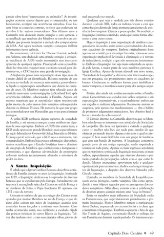 a 49
jornais sobre fatos “interessantes ou anômalos”. As investi-
gações ocorrem apenas depois que o computador, ou um
funcionário, averigúe tais ocorrências estranhas. Caso fos-
sem feitas as conexões corretas, os fatos que poderiam ser
trazidos à luz seriam assustadores. Nos últimos anos a
Camarilla tem dedicado muita atenção a esta agência, e
aconselhado que nenhum dos Membros se envolva em ati-
vidades que possam despertar a atenção dos computadores
da NSA. Até agora nenhum vampiro conseguiu infiltrar
informantes nessa agência.
Recentemente, o Center for Disease Control, sediado
em Atlanta, tem dedicado uma grande atenção à crescen-
te incidência da AIDS sendo transmitida sem intercurso
aparente de qualquer espécie. Preocupado com a possibili-
dade do vírus não requerer mais o contato sexual para dis-
seminar-se, o CDC iniciou uma grande investigação.
A Inglaterra possui uma organização desse tipo, mas ela
é muito difícil de ser identificada. Há uma suspeita de que
ela seja na verdade de natureza semi-mística, possivelmen-
te ligada a organizações semelhantes que datem de cente-
nas de anos. Os Membros ingleses têm relatado casos de
exatidão enervante nas investigações da Scotland Yard após
ocorrências infelizes relacionadas à Família. Alguns até
mesmo suspeitam que as autoridades sejam responsáveis
pelas mortes de pelo menos dois vampiros enlouquecidos
durante os últimos 75 anos. Há rumores de que este grupo
seja controlado por um Matusalém que o usa para eliminar
inimigos.
A velha KGB conhecia alguns aspectos da sociedade
da Família, e até mesmo começou a usar neófitos em algu-
mas de suas operações. Embora a URSS não exista mais, a
KGB ainda opera com grande liberdade, mais especialmente
na seção liderada por Gornovski Gulag, baseada na Sibéria.
É crença geral, contudo, que a KGB seja a marionete, não
o manipulador. Embora haja pouca informação disponível,
muitos acreditam que o Estado Soviético fosse o domínio
de um grupo de Membros que controlavam e instigavam o
comunismo, e que algumas adversidades de proporções
colossais tenham recentemente alterado a estrutura de
poder da área.
A Santa Inquisição
É sabido que a Igreja Católica Romana descobriu a exis-
tência da Família durante os anos da Inquisição. Instituída
em 1229, a Inquisição dedicava-se à supressão de diversas
heresias que se espalhavam pela Europa. Parcialmente em
resposta à ascenção da seita dos Cátaros no sul da França e
no nordeste da Itália, o Papa Inocêncio IV aprovou em
1252 o uso da tortura.
Contam-se estórias de que as crenças dos Cátaros eram
apoiadas por muitos Membros no sul da França, e que al-
guns deles caíram nas mãos da Inquisição quando seus
confrades foram forçados a confessar suas heresias. Caso
tenha acontecido assim, isso explicaria a escalada rápida
das práticas tirânicas de certos líderes da Inquisição. Tal-
vez eles tenham visto , com seus próprios olhos, provas do
mal encarnado no mundo.
Qualquer que seja a verdade por trás desses eventos
durante o século XIII, todos os indícios levam a crer que
certas facções dentro da Igreja permanecem cientes da exis-
tência dos vampiros. Cientes e preocupadas. Na verdade, a
Inquisição continua existindo, ainda que numa forma dife-
rente e com outro nome.
Hoje a Inquisição é uma organização de eruditos e pes-
quisadores do oculto, assim como a patrocinadora dos mai-
ores caçadores de vampiros. Embora originalmente fosse
apenas um comitê para investigar heresias, tornou-se uma
organização implacável devotada à eliminação e à tortura
de indesejáveis, tradição a que não renunciou inteiramen-
te. Embora a Inquisição não seja mais sustentada ou apoia-
da pela Igreja, a maior parte de seus membros pertence à
Igreja Católica. Apesar de terem adotado um novo nome,
“Sociedade de Leopoldo”, e dizerem estar interessados ape-
nas em pesquisa, são proeminentes entre os caçadores de
bruxas. Conhecem as melhores formas para imobilizar e
matar vampiros, e mantêm a maior parte dos antigos arqui-
vos.
Porém, eles ainda não conhecem muito sobre a Família
atual. Concentram seus estudos nos velhos arquivos e em
especulações intermináveis, e ocasionalmente embarcam
em caçadas e realizam julgamentos. Raramente matam os
suspeitos, pelo menos não imediatamente — têm o hábito
de promover julgamentos minuciosos. Seu objetivo final é
livrar o mundo do sobrenatural.
O Círculo Interno da Camarilla decretou que os Mem-
bros não devem se intrometer nas atividades da Sociedade
de Leopoldo. Ela deve ser ignorada e evitada a qualquer
custo — melhor não lhes dar nada para estudar do que
oferecer ao mundo inteiro alguma coisa com a qual se pre-
ocupar. É bem mais fácil lidar com um grupo de fanáticos
que com um bando de mártires. A Inquisição conservou
grande parte de sua antiga reputação, sendo respeitada e
temida em toda parte. Apenas os mais ingênuos acreditam
que os propósitos e práticas da Inquisição mudaram; os mais
velhos, especialmente aqueles que viveram durante o pri-
meiro período da perseguição, sabem com o que estão li-
dando. Muitos anarquistas aproveitam toda e qualquer
oportunidade para atormentar, iludir e embaraçar integran-
tes da Inquisição, a despeito dos decretos baixados pelo
Círculo Interno.
Contudo, os membros da Sociedade de Leopoldo pos-
suem várias proteções contra vampiros. Eles estão apren-
dendo a usar objetos sagrados para se protegerem dos po-
deres vampíricos. Além disso, contam com a colaboração
de diversos grupos quando iniciam uma “caça às bruxas”.
Entre os membros mais influentes da Sociedade estão
os Dominicanos, que supervisionaram parcialmente a pri-
meira Inquisição. Muitos Membros temem a participação
dessa Ordem, esquecendo as circunstâncias e o clima que
conduziram à Inquisição. Também esquecem o fato de que
São Tomás de Aquino, o renomado filósofo e teólogo, foi
um Dominicano durante aquele período. Os interesses exa-
Capítulo Dois: Cenário
 