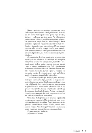 a 5
Somos caçadores, perseguindo eternamente a ver-
dade inquietante de nossa condição humana, buscan-
do em nosso íntimo por aquilo que é sujo, incerto,
impuro — pelo que não tem nome. Ao olharmos os
monstros que criamos, adquirimos um discernimento
um pouco mais amplo de nossa “metade negra”. Esses
demônios expressam o que somos nos níveis mais pro-
fundos e inacessíveis do inconsciente. Desde tempos
remotos, eles nos têm proporcionado uma conexão
com nosso eu animal, a satisfação de uma necessidade
emocional primitiva, e a promessa de uma justiça im-
placável.
O vampiro é o demônio quintessencial, nada mais
sendo que um reflexo de nós mesmos. Os vampiros
alimentam-se como nos alimentamos, matando, e cau-
sando morte podem sentir o mesmo terror, a mesma
culpa, o mesmo anseio por fuga. Estão aprisionados
no mesmo ciclo de necessidade, fartura e alívio. Como
nós, buscam redenção, pureza e paz. O vampiro é a
expressão poética de nossos temores mais recônditos,
sombra de nossas necessidades primordiais.
Tal o herói da lenda, que desce ao poço do Purga-
tório para enfrentar o algoz, derrotar as fraquezas pes-
soais e finalmente ser purificado, retornando para casa
com a dádiva do fogo, também nós precisamos descer
às profundezas de nossas almas e renascer com os se-
gredos conquistados. Essa é a verdadeira jornada de
Prometeu, o significado do mito. Apenas embarcando
nessa jornada podemos descobrir nossos eus verdadei-
ros e ver nossos reflexos no espelho.
O fascínio desta promessa de conexão espiritual é
praticamente irresistível. Mas trata-se de uma aven-
tura por demais perturbadora. É preciso manter-se vi-
gilante e caminhar com cautela — toda jornada reser-
va seus perigos. Não olhe a própria alma, a menos que
esteja preparado para enfrentar o que descobrir.
E, neste momento, lembre-se:
Monstros não existem...
Prelúdio
 