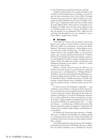 50 a VAMPIRO: A Máscara
tos dos Dominicanos permanecem obscuros até hoje.
Também existem relatos de um grupo dissidente radi-
cal dentro da Sociedade de Jesus, os Jesuítas, que estão no
meio de uma controvérsia com o Santo Ofício. Persistem
rumores de que isto possa ter alguma relação com a des-
truição de alguns Membros há cinco anos na Argélia. Acre-
dita-se que o responsável tenha sido um ex-irmão jesuíta
de nome Sullivan Dane. Dane pode ter conseguido usar o
incidente na Argélia como uma prova para alguns de seus
ex-confrades jesuítas de que a ameaça da Família é real,
não um produto de sua imaginação. Ele e alguns de seus
confrades têm divergências com seus superiores e com o
Santo Ofício a respeito desse assunto.
O Arcano
A formação do Arcano data da mística “Guerra das
Rosas”, que ocorreu em torno de Paris no final do século
XIX (um conflito não relacionado às guerras dos Barões
Ingleses). Uma guerra de palavras e forças místicas estou-
rou entre duas ordens de Rosacruzes. A batalha entre as
ordens tornou-se um escândalo público (e um entreteni-
mento, que os jornais parisienses batizaram de “A Guerra
das Rosas”) tão grande que muitos dos eruditos e pratican-
tes mais brilhantes de ambos os grupos abandonaram suas
ordens. Depois de redigir uma extensa constituição, esses
dissidentes juntaram-se para formar o Arcano. A ordem
persiste até os dias de hoje.
Embora o Arcano exista há menos de 300 anos, sua
história é bem mais antiga. O cerne do Arcano consiste de
um grupo que se autodenominou os “Monges Brancos”.
Acredita-se que esses assim chamados Monges Brancos es-
tiveram de algum modo envolvidos com a Inquisição, ten-
do descoberto sobre a Família nessa época. Contudo, não
mantêm conexões formais com a Inquisição e não partici-
pam de caçadas às bruxas. O Arcano estuda, mas não des-
trói.
O Arcano possui três Fundações conhecidas — uma
em Boston, outra em Paris e a terceira em Viena. Seus mem-
bros, recrutados da nata da sociedade intelectual, dedicam-
se mais à teoria que à prática. Eles parecem devotados uni-
camente à obtenção e ao estudo de informações relaciona-
das ao oculto, dedicando-se mais ao passado que ao mun-
do moderno. Alguns membros já demonstraram certo inte-
resse pela atualidade, mas aparentemente eles — e o pró-
prio Arcano — acreditam que a Família está extinta. Eles
parecem mais interessados em fenômenos sobrenaturais de
natureza menos tangível: magia, milagres, assombrações coi-
sas do gênero.
A existência do Arcano preocupa um pouco a Família,
dado que as evidências de atividades de vampiros podem
(e costumam) parecer sinais de um tipo mais nebuloso de
atividade sobrenatural. Um passo em falso poderia chamar-
lhes a atenção.
Um edital emitido pelo Círculo Interno da Camarilla, e
endossado pelo Justicar do Clã Brujah, dita que os Mem-
bros não devem interferir com as atividades do Arcano.
 