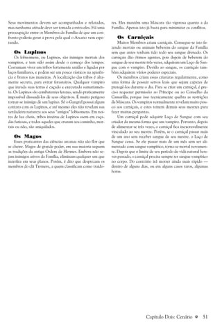 a 51
Seus movimentos devem ser acompanhados e relatados,
mas nenhuma atitude deve ser tomada contra eles. Há uma
preocupação entre os Membros da Família de que um con-
fronto poderia gerar a prova pela qual o Arcano vem espe-
rando.
Os Lupinos
Os lobisomens, ou Lupinos, são inimigos mortais dos
vampiros, e tem sido assim desde o começo dos tempos.
Costumam viver em tribos fortemente unidas e ligadas por
laços familiares, e podem ser um pouco rústicos na aparên-
cia e brutos nas maneiras. A localização das tribos é alta-
mente secreta, para evitar forasteiros. Qualquer vampiro
que invada suas terras é caçado e executado sumariamen-
te. Os Lupinos são combatentes ferozes, sendo praticamente
impossível dissuadi-los de seus objetivos. É muito perigoso
tornar-se inimigo de um lupino. Só o Gangrel possui algum
contato com os Lupinos, e até mesmo eles não revelam sua
verdadeira natureza aos seus “amigos” lobisomens. Em noi-
tes de lua cheia, tribos inteiras de Lupinos saem em caça-
das furiosas, e todos aqueles que cruzam seu caminho, mor-
tais ou não, são aniquilados.
Os Magos
Esses praticantes das ciências arcanas não são flor que
se cheire. Magos de grande poder, em sua maioria seguem
as tradições da antiga Ordem de Hermes. Embora não se-
jam inimigos ativos da Família, eliminam qualquer um que
interfira em seus planos. Porém, é dito que desprezam os
membros do clã Tremere, a quem classificam como traido-
res. Eles mantêm uma Máscara tão vigorosa quanto a da
Família. Apenas isto já basta para minimizar os conflitos.
Os Carniçais
Muitos Membros criam carniçais. Consegue-se isto fa-
zendo mortais ou animais beberem do sangue da Família
sem que antes tenham tido todo seu sangue drenado. Os
carniçais dão ótimos agentes, pois depois de beberem do
sangue de seu mestre três vezes, adquirem um Laço de San-
gue com o vampiro. Devido ao sangue, os carniçais tam-
bém adquirem vários poderes especiais.
Os membros criam essas criaturas regularmente, como
uma forma de possuir servos leais que sejam capazes de
protegê-los durante o dia. Para se criar um carniçal, é pre-
ciso requerer permissão ao Príncipe ou ao Conselho da
Camarilla, porque isso tecnicamente quebra as restrições
da Máscara. Os vampiros normalmente revelam muito pou-
co aos carniçais, e estes temem demais seus mestres para
fazer muitas perguntas.
Um carniçal pode adquirir Laço de Sangue com seu
criador da mesma forma que um vampiro. Portanto, depois
de alimentar-se três vezes, o carniçal fica inexoravelmente
vinculado ao seu mestre. Porém, se o carniçal passar mais
de um ano sem receber sangue de seu mestre, o Laço de
Sangue cessa. Se ele passar mais de um mês sem ser ali-
mentado com sangue vampírico, torna-se mortal novamen-
te. Depois que o limite de seu período de vida natural hou-
ver passado, o carniçal precisa sempre ter sangue vampírico
no corpo. Do contrário irá morrer ainda mais rápido —
dentro de alguns dias, ou em alguns casos raros, algumas
horas.
Capítulo Dois: Cenário
 