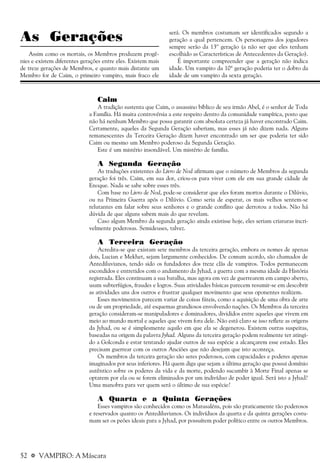 52 a VAMPIRO: A Máscara
As Gerações
Assim como os mortais, os Membros produzem progê-
nies e existem diferentes gerações entre eles. Existem mais
de treze gerações de Membros, e quanto mais distante um
Membro for de Caim, o primeiro vampiro, mais fraco ele
será. Os membros costumam ser identificados segundo a
geração a qual pertencem. Os personagens dos jogadores
sempre serão da 13º geração (a não ser que eles tenham
escolhido as Características de Antecedentes da Geração).
É importante compreender que a geração não indica
idade. Um vampiro da 10ª geração poderia ter o dobro da
idade de um vampiro da sexta geração.
Caim
A tradição sustenta que Caim, o assassino bíblico de seu irmão Abel, é o senhor de Toda
a Família. Há muita controvérsia a este respeito dentro da comunidade vampírica, posto que
não há nenhum Membro que possa garantir com absoluta certeza já haver encontrado Caim.
Certamente, aqueles da Segunda Geração saberiam, mas esses já não dizem nada. Alguns
remanescentes da Terceira Geração dizem haver encontrado um ser que poderia ter sido
Caim ou mesmo um Membro poderoso da Segunda Geração.
Este é um mistério insondável. Um mistério de família.
A Segunda Geração
As traduções existentes do Livro de Nod afirmam que o número de Membros da segunda
geração foi três. Caim, em sua dor, criou-os para viver com ele em sua grande cidade de
Enoque. Nada se sabe sobre esses três.
Com base no Livro de Nod, pode-se considerar que eles foram mortos durante o Dilúvio,
ou na Primeira Guerra após o Dilúvio. Como seria de esperar, os mais velhos sentem-se
relutantes em falar sobre seus senhores e o grande conflito que derrotou a todos. Não há
dúvida de que alguns sabem mais do que revelam.
Caso algum Membro da segunda geração ainda existisse hoje, eles seriam criaturas incri-
velmente poderosas. Semideuses, talvez.
A Terceira Geração
Acredita-se que existam sete membros da terceira geração, embora os nomes de apenas
dois, Lucian e Mekhet, sejam largamente conhecidos. De comum acordo, são chamados de
Antediluvianos, tendo sido os fundadores dos treze clãs de vampiros. Todos permanecem
escondidos e entretidos com o andamento da Jyhad, a guerra com a mesma idade da História
registrada. Eles continuam a sua batalha, mas agora em vez de guerrearem em campo aberto,
usam subterfúgios, fraudes e logros. Suas atividades básicas parecem resumir-se em descobrir
as atividades uns dos outros e frustrar qualquer movimento que seus oponentes realizem.
Esses movimentos parecem variar de coisas fúteis, como a aquisição de uma obra de arte
ou de um propriedade, até esquemas grandiosos envolvendo nações. Os Membros da terceira
geração consideram-se manipuladores e dominadores, divididos entre aqueles que vivem em
meio ao mundo mortal e aqueles que vivem fora dele. Não está claro se isso reflete as origens
da Jyhad, ou se é simplesmente aquilo em que ela se degenerou. Existem outras suspeitas,
baseadas na origem da palavra Jyhad. Alguns da terceira geração podem realmente ter atingi-
do a Golconda e estar tentando ajudar outros de sua espécie a alcançarem esse estado. Eles
precisam guerrear com os outros Anciões que não desejam que isto aconteça.
Os membros da terceira geração são seres poderosos, com capacidades e poderes apenas
imaginados por seus inferiores. Há quem diga que sejam a última geração que possui domínio
autêntico sobre os poderes da vida e da morte, podendo sucumbir à Morte Final apenas se
optarem por ela ou se forem eliminados por um indivíduo de poder igual. Será isto a Jyhad?
Uma manobra para ver quem será o último de sua espécie?
A Quarta e a Quinta Gerações
Esses vampiros são conhecidos como os Matusaléns, pois são praticamente tão poderosos
e reservados quanto os Antediluvianos. Os indivíduos da quarta e da quinta gerações costu-
mam ser os peões ideais para a Jyhad, por possuírem poder político entre os outros Membros.
 