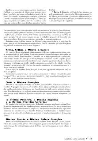 a 53
Lembre-se: se os personagens aderirem à prática da
Diablerie — o assassínio de Membros de gerações prece-
dentes para beber seu sangue — herdarão a geração de sua
vítima. Por exemplo, se um vampiro da oitava geração matar
e beber o vitae remanescente de um vampiro da sétima ge-
ração, sua geração será agora, para todos os efeitos, a séti-
ma e não a oitava. (Para mais detalhes, consulte o Capítu-
lo Oito).
A Tabela de Gerações no Capítulo Sete descreve os
poderes especiais dos vampiros das diferentes gerações. Es-
sas diferenças são grandes, e conferem aos Membros de ge-
rações precedentes um poder consideravelmente maior que
o dos personagens dos jogadores.
Em conseqüência, seus números caíram significativamente com as ações dos Antediluvianos.
Poucos desta geração permanecem ativos, e muitos tornaram-se Inconnu por medo da Jyhad
e da Diablerie. O Círculo Interno da Camarilla aparentemente é composto de membros da
quarta geração. Há até mesmo rumores de que o verdadeiro propósito da Camarilla seja
frustrar os esforços da terceira geração para manipular as gerações mais jovens.
Embora o sangue de Caim comece a se diluir um pouco a esta distância, os indivíduos da
quarta geração são ainda extremamente poderosos. Pode-se considerar que eles alcançaram
seu potencial máximo em duas ou três disciplinas.
Sexta, Sétima e Oitava Gerações
Os vampiros dessas gerações são suficientemente poderosos para pensar que podem resis-
tir à manipulação de seus anciões, e portanto permanecem profundamente envolvidos na
sociedade da Família. Eles controlam a Camarilla (ou ao menos pensam que a controlam),
constituem a maioria dos príncipes e são os primígenos de muitas cidades. Aqueles que se
mantêm em posições proeminentes tendem a tornar-se figuras importantes: líderes de clãs ou
linhagens, ou príncipes de grandes cidades. A maioria dos príncipes das cidades européias
pertence à sexta geração. Os príncipes das cidades americanas normalmente pertencem à
sétima ou à oitava gerações.
Via de regra, os membros dessas gerações alcançaram o potencial máximo em uma ou
duas Disciplinas.
Curiosamente, os membros da oitava geração parecem ser os últimos considerados como
“anciões”. Talvez seja porque a grande maioria deles foi criada antes da era moderna, o que
se reflete em seus modos e comportamento.
Nona e Décima Gerações
Embora às vezes sejam chamados de anciões, esses Membros costumam associar-se a
membros de gerações mais jovens. Os membros dessas gerações são freqüentemente chama-
dos ancillae, embora isso obviamente seja baseado mais na idade que na geração. A maior
parte deles foi criada na era moderna, e portanto possui um temperamento um pouco dife-
rente que os outros Membros. Sob vários aspectos, são a ponte entre os anarquistas e os
anciões.
A Décima Primeira, a Décima Segunda
e a Décima Terceira Gerações
Os Membros das gerações mais recentes da Família costumam ser chamados de neófitos.
A maioria dos personagens dos jogadores pertence a essas gerações. Eles ainda são criaturas
poderosas, mas os dons especiais do sangue de Caim (suas incríveis habilidades e poderes)
raramente são encontrados aqui. Nascidos dentro da História recente, os membros dessas
gerações são produtos de sociedades que receberam os benefícios (e malefícios) da mudança
rápida.
Décima Quarta e Décima Quinta Gerações
Existe um número incrivelmente pequeno de Membros dessas gerações. De fato, os indi-
víduos da décima quinta geração não conseguiram gerar qualquer progênie. Seu sangue é
muito fraco, e eles estão distantes demais de Caim para serem capazes de passar adiante a
maldição.
Capítulo Dois: Cenário
 