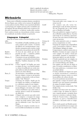 54 a VAMPIRO: A Máscara
Existe entre os Membros um patois distinto, extraído de
diversas línguas, que confere novas nuances de significado
a certas palavras mortais. Muitas vezes é possível adivinhar
a qual geração um vampiro pertence pelo vocabulário que
ele emprega. Há uma distinção nítida entre as palavras usa-
das pelos anarquistas e as palavras usadas pelos anciões.
Usar a palavra errada nas circunstâncias erradas costuma
ser considerado um deslize seríssimo no protocolo.
Linguagem Coloquial
Esses são os termos usados com mais freqüência na Fa-
mília.
Anarquista Um rebelde na Família; indivíduo que não
nutre respeito pelos anciões. A maioria
dos filhotes são automaticamente consi-
derados anarquistas pelos anciões, sendo
desprezados como produtos do século XX.
Regiões As áreas de uma cidade que são des-
Ermas, as providas de vida — cemitérios, prédios
velhos e abandonados, parques.
Gênese, A O momento em que um indivíduo torna-
se vampiro; a metamorfose de mortal para
Membro. Também chamado de A Mu-
dança.
Livro de Nod O livro “sagrado” da Família, que narra
as origens da raça e sua história primiti-
va. Jamais foi publicado em versão inte-
gral, embora se saiba da existência de frag-
mentos em vários idiomas.
Besta, A As motivações e necessidades que impe-
lem um vampiro a tornar-se um monstro
completo, renunciando a toda sua huma-
nidade. Vide “Homem”.
Sangue A herança do vampiro. Aquilo que faz
do vampiro um vampiro, ou simplesmen-
te a substância sangue de um vampiro.
Irmandade de O relacionamento entre vampiros da
Sangue mesma linhagem e do mesmo clã. A idéia
é muito semelhante à que existe entre os
mortais, apenas os meios de transmissão
são diferentes.
Jura de sangue A ligação mais potente que pode existir
entre vampiros; a recepção de sangue
num reconhecimento de submissão. Ela
confere um poder místico sobre aquele
que foi submetido à jura. Veja Laço de
Sangue.
Prole Um grupo de vampiros reunidos em tor-
no de um líder (normalmente seu senhor).
Qual é o significado das palavras
Quando elas perdem o sentido —
Quando não há mais nada mais a dizer?
— Killing Joke, “Requiem
Dicionário
Uma prole pode, com o tempo, vir a se
tornar um clã.
Caitiff Um vampiro sem clã; termo fre-
qüentemente usado de forma pejorativa.
Ser um Desgarrado não é uma virtude
para os Membros da Família.
Camarilla, a Uma seita global de vampiros à qual to-
dos os Membros podem filiar-se. Suas leis
estão longe de ser absolutas, funcionan-
do mais como uma câmara de debates que
como um governo.
Criança da Um termo pejorativo para os vampiros
Noite jovens, inexperientes ou tolos.
Clã Um grupo de vampiros que compartilham
certas características místicas e físicas.
Vide linhagem, linhagem de sangue.
Diablerie Comportamento canibal comum entre os
Membros. Consiste em sugar o sangue de
outro vampiro. Os anciões o fazem por
necessidade, enquanto os anarquistas o
fazem para aplacar sua sede de poder.
Domínio O feudo requisitado por um vampiro, na
maioria das vezes um Príncipe. O Domí-
nio é invariavelmente uma cidade.
Ancião Um vampiro com 300 anos de idade ou
mais. Os anciões consideram-se os Mem-
bros mais poderosos, e costumam travar
sua própria Jyhad.
Elísio O nome conferido aos lugares nos quais
os anciões encontram-se e reúnem-se,
normalmente museus, teatros ou outros
locais públicos de cultura elevada.
Abraço, o O ato de transformar um mortal em vam-
piro sugando o sangue do mortal e subs-
tituindo-o por uma pequena quantidade
do sangue do próprio vampiro.
Filhote Um vampiro jovem e recém-criado. Vide
Neófito, Cria.
Geração O número de níveis entre um vampiro e
o mítico Caim. As vítimas de Caim fo-
ram a segunda geração, a progênie desta
tornou-se a terceira, e assim por diante.
Gehenna O fim do Terceiro Ciclo; o Armagedon
iminente, no qual os Antediluvianos
acordarão e devorarão todos os vampi-
ros.
Carniçal Servo criado quando um Membro permi-
te que um mortal beba de seu sangue sem
que antes lhe seja sugado todo o sangue,
 