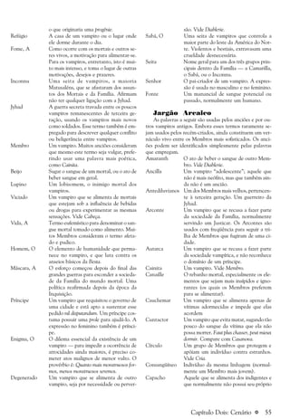 a 55
o que originaria uma progênie.
Refúgio A casa de um vampiro ou o lugar onde
ele dorme durante o dia.
Fome, A Como ocorre com os mortais e outros se-
res vivos, a motivação para alimentar-se.
Para os vampiros, entretanto, isto é mui-
to mais intenso, e toma o lugar de outras
motivações, desejos e prazeres.
Inconnu Uma seita de vampiros, a maioria
Matusaléns, que se afastaram dos assun-
tos dos Mortais e da Família. Afirmam
não ter qualquer ligação com a Jyhad.
Jyhad A guerra secreta travada entre os poucos
vampiros remanescentes de terceira ge-
ração, usando os vampiros mais novos
como soldados. Esse termo também é em-
pregado para descrever qualquer conflito
ou beligerância entre vampiros.
Membro Um vampiro. Muitos anciões consideram
que mesmo este termo seja vulgar, prefe-
rindo usar uma palavra mais poética,
como Cainita.
Beijo Sugar o sangue de um mortal, ou o ato de
beber sangue em geral.
Lupino Um lobisomem, o inimigo mortal dos
vampiros.
Viciado Um vampiro que se alimenta de mortais
que estejam sob a influência de bebidas
ou drogas para experimentar as mesmas
sensações. Vide Cabeça.
Vida, A Termo eufemístico para denominar o san-
gue mortal tomado como alimento. Mui-
tos Membros consideram o termo afeta-
do e pudico.
Homem, O O elemento de humanidade que perma-
nece no vampiro, e que luta contra os
anseios básicos da Besta.
Máscara, A O esforço começou depois do final das
grandes guerras para esconder a socieda-
de da Família do mundo mortal. Uma
política reafirmada depois da época da
Inquisição.
Príncipe Um vampiro que requisitou o governo de
uma cidade e está apto a sustentar esse
pedido nil disputandum. Um príncipe cos-
tuma possuir uma prole para ajudá-lo. A
expressão no feminino também é prínci-
pe.
Enigma, O O dilema essencial da existência de um
vampiro — para impedir a ocorrência de
atrocidades ainda maiores, é preciso co-
meter atos malignos de menor vulto. O
provérbio é: Quanto mais monstruosos for-
mos, menos monstruosos seremos.
Degenerado Um vampiro que se alimenta de outro
vampiro, seja por necessidade ou perver-
são. Vide Diablerie.
Sabá, O Uma seita de vampiros que controla a
maior parte do leste da América do Nor-
te. Violentos e bestiais, extravasam uma
crueldade desnecessária.
Seita Nome geral para um dos três grupos prin-
cipais dentro da Família — a Camarilla,
o Sabá, ou o Inconnu.
Senhor O pai-criador de um vampiro. A expres-
são é usada no masculino e no feminino.
Fonte Um manancial de sangue potencial ou
passado, normalmente um humano.
Jargão Arcaico
As palavras a seguir são usadas pelos anciões e por ou-
tros vampiros antigos. Embora esses termos raramente se-
jam usados pelos recém-criados, ainda constituem um ver-
náculo vivo entre os Membros mais sofisticados. Os anci-
ões podem ser identificados simplesmente pelas palavras
que empregam.
Amaranth O ato de beber o sangue de outro Mem-
bro. Vide Diablerie.
Ancilla Um vampiro “adolescente”; aquele que
não é mais neófito, mas que também ain-
da não é um ancião.
Antediluvianos Um dos Membros mais velhos, pertencen-
te à terceira geração. Um guerreiro da
Jyhad.
Arconte Um vampiro que se recusa a fazer parte
da sociedade da Família, normalmente
servindo um Justicar. Os Arcontes são
usados com freqüência para seguir a tri-
lha de Membros que fugiram de uma ci-
dade.
Autarca Um vampiro que se recusa a fazer parte
da sociedade vampírica, e não reconhece
o domínio de um príncipe.
Cainita Um vampiro. Vide Membro.
Canaille O rebanho mortal, especialmente os ele-
mentos que sejam mais insípidos e igno-
rantes (os quais os Membros preferem
para se alimentar).
Cauchemar Um vampiro que se alimenta apenas de
vítimas adormecidas e impede que elas
acordem
Cuntactor Um vampiro que evita matar, sugando tão
pouco do sangue da vítima que ela não
possa morrer. Faut plus chasser, peut mieux
dormir. Compare com Casanova.
Círculo Um grupo de Membros que protegem e
apóiam um indivíduo contra estranhos.
Vide Cria.
Consangüíneo Indivíduo da mesma linhagem (normal-
mente um Membro mais jovem).
Capacho Aquele que se alimenta dos indigentes e
que normalmente não possui seu próprio
Capítulo Dois: Cenário
 