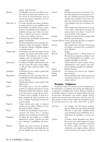 56 a VAMPIRO: A Máscara
refúgio. Vide Vira-latas.
Burguês Um Membro que caça em clubes notur-
nos, bairros de reputação duvidosa e ou-
tros locais de entretenimento onde os
mortais procurem companhia do sexo
oposto. Vide Abutre.
Golconda, A O estado aspirado por muitos vampiros,
no qual encontra-se um equilíbrio entre
necessidades e escrúpulos opostos. A que-
da para a bestialidade é interrompida, e o
indivíduo alcança uma forma de estase.
Como o Nirvana dos mortais, dele fala-
se muito mas conhece-se pouco.
Humanitas O nível em que um Membro ainda retém
alguma humanidade.
Rebanho Um termo pejorativo para os mortais, nor-
malmente usado em oposição a Membro.
A expressão Membro e Rebanho significa
“o mundo inteiro”.
Sanguessuga Um humano que bebe do sangue de um
vampiro, mas ainda assim retém total li-
berdade. Normalmente ele mantém o
vampiro como seu prisioneiro, ou ofere-
ce grande recompensa pelo sangue.
Lextalionis O código da Família, aparentemente cri-
ado por Caim. Ele sugere justiça bíblica
— olho por olho, dente por dente. Vide
Tradições.
Linhagem A linhagem de um vampiro, perpetuada
mediante o Abraço.
Matusalém Um ancião que não vive mais entre ou-
tros Membros. Muitos Matusaléns perten-
cem ao Inconnu.
Neófito Um Membro jovem e recém criado. Vide
Filhote, Cria.
Osíris Um vampiro que se cerca de seguidores
mortais ou carniçais num culto ou escon-
derijo para melhor obter alimento. A prá-
tica é hoje menos comum do que já foi.
Papillon O bairro da luz vermelha. A área da ci-
dade composta de clubes noturnos, cas-
sinos e bordéis. O principal território de
caça da cidade.
Progênie Termo coletivo para todos os vampiros
criados por um senhor. Vítima é um ter-
mo menos formal e elogioso.
Praxis O direito de um príncipe em governar; o
conjunto de regras, leis e costumes
adotados por um príncipe em particular.
Primigênie Os líderes de uma cidade ou o concílio
legislador de anciões. Aqueles que apói-
am o príncipe e possibilitam seu gover-
no.
Regente Aquele que criou um Laço de Sangue
sobre outro Membro, oferecendo-lhe san-
gue da Família três vezes. Vide Laço de
Sangue.
Lacaios Humanos que servem a um mestre vam-
piro. Eles geralmente são carniçais ou es-
tão sob o domínio mental de um mestre
vampiro. Este controle às vezes é tão com-
pleto que os mortais são incapazes de exe-
cutar qualquer ação por sua própria von-
tade.
Sereia Uma vampira que seduz mortais, mas que
não os mata e suga apenas um pouco de
sangue depois de colocar o mortal em
sono profundo. Vide Sedutora.
Suspiro A dança do sonho durante o estágio final
da busca pela Golconda.
Terceiro Mortal Caim, o progenitor de todos os vampiros,
segundo o Livro de Nod
Escravo Um vampiro que é mantido sob um Laço
de Sangue, e portanto sob o controle de
outro Membro.
Vitae Sangue
Wassail A liberação final e o último frenesi. O
Wassail ocorre quando os últimos vestí-
gios de Humanidade são perdidos e um
vampiro mergulha na loucura.
Cria Termo pejorativo para vampiro jovem;
originalmente usado apenas como refe-
rência à própria progênie do indivíduo.
Gente Mortal, humano.
Caçador de Um humano que procura por vampiros
Bruxas para matá-los.
Liberal Nome atribuído a um Cainita que possui
um interesse obsessivo nos eventos e na
cultura mortal.
Termos Vulgares
As palavras abaixo são usadas com mais freqüência pe-
los anarquistas, os vampiros mais jovens que desprezam e/
ou ignoram as tradições dos anciões. Buscam estabelecer
sua própria cultura e inventar sua própria língua faz parte
do processo. Obviamente, eles usarão o Jargão Arcaico
quando não tiverem outro termo para a mesma coisa. Al-
guns anciões já usam a forma vulgar de uma palavra quan-
do desejam provocar um efeito mais forte ao falar.
Vira-latas Um vampiro que não possua qualquer
tipo de refúgio, mas que resida num lugar
diferente a cada noite. Também usado
como referência para os Membros que se
alimentam de mendigos e outros sem-
teto.
Assalto A prática, muito difundida entre Mem-
bros jovens, de roubar sangue de bancos
de sangue. Sangue resfriado e removido
há muito tempo do corpo é menos
satisfatório, mas alguns neófitos adoram
entrar num banco de sangue e beber até
 