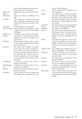 a 57
caírem. Muitos príncipes consideram esta
prática uma brecha na Máscara.
Ladrão de Um Membro que adere à prática do As-
Banco salto.
Mão Negra Uma seita envolvida na Diablerie. Vide
Sabá.
Portador Um vampiro que contrai uma doença
infecto-contagiosa e subseqüentemente a
espalha para cada fonte de quem se ali-
mentar
Linhagem A ancestralidade de um vampiro
Laço de Sangue Uma servidão em grau místico a outro
vampiro, decorrente da Jura de Sangue.
Ver Regente.
Marionete de Um Membro que é mantido sob a regên-
Sangue cia de outro. A marionete de sangue foi
submetida a um Laço de Sangue e não
está mais livre.
Borboleta Indivíduo que se infiltra na alta socieda-
de dos mortais, alimentando-se apenas
dos ricos e famosos.
Casanova Um vampiro que se delicia em seduzir
mortais, mas não os mata, sugando ape-
nas um pouco de sangue, apagando o
evento da memória da vítima depois de
ter terminado. Há rumores de que o
Casanova original era (ou é) um vampi-
ro, mas geralmente não se crê nisso. Vide
Cauchemar.
A Mudança O momento e o processo de tornar-se
vampiro. Vide Gênese.
Amaldiçoados, Os imortais, a raça dos mortos-vivos. Os
Os vampiros como um todo.
Doador Uma fonte potencial ou passada, normal-
mente um humano.
Fazendeiro Termo pejorativo para um vampiro que
cria animais com o propósito de se ali-
mentar. Vide Vegetariano.
Feudo Termo sarcástico para o domínio de um
clã ou príncipe.
Cabeça Um vampiro que se alimenta daqueles
que estão sob influência de uma droga,
de modo a sentir o efeito. O termo Cabe-
ça é usado associado ao vício correspon-
dente, caso o vampiro prefira uma droga
em especial.
Caçador de Um ancião que caça outros membros pelo
cabeças seu sangue. Vide Degenerado, Diablerie.
Lambedor Um vampiro. Veja Membro.
Zona, A O terreno de caça representado pelos clu-
be noturnos, bares e outros locais de en-
tretenimento onde os mortais dancem,
bebam e procurem companhia do sexo
oposto.
Abutre O vampiro que use a Zona como territó-
rio de caça é um Abutre no jargão vulgar.
Pappilon e Burguês são termos progressi-
vamente mais antigos que significam o
mesmo.
Velho do Sono Um vampiro que se alimente apenas de
vítimas adormecidas. Vide Cauchemar.
Vadiagem O ato de alimentar-se dos sem-teto e
mendigos. Um vampiro que faça apenas
isso é um Vadio.
Caçador Um mortal que caça os Membros. Vide
Caçador de Bruxas
Sedutora Um termo às vezes usado para uma fê-
mea que se comporte como Casanova
Território A cidade, ou seção da cidade que os vam-
piros tentem reivindicar para si mesmos.
Vide Feudo, Domínio.
Vegetariano Termo sarcástico para um vampiro que
se recuse a sugar sangue de humanos, pre-
ferindo alimentar-se de animais. Vide Fa-
zendeiro.
Capítulo Dois: Cenário
 