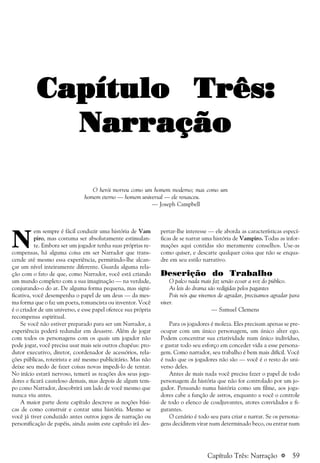 a 59
N
em sempre é fácil conduzir uma história de Vam
piro, mas costuma ser absolutamente estimulan-
te. Embora ser um jogador tenha suas próprias re-
compensas, há alguma coisa em ser Narrador que trans-
cende até mesmo essa experiência, permitindo-lhe alcan-
çar um nível inteiramente diferente. Guarda alguma rela-
ção com o fato de que, como Narrador, você está criando
um mundo completo com a sua imaginação — na verdade,
conjurando-o do ar. De alguma forma pequena, mas signi-
ficativa, você desempenha o papel de um deus — da mes-
ma forma que o faz um poeta, romancista ou inventor. Você
é o criador de um universo, e esse papel oferece sua própria
recompensa espiritual.
Se você não estiver preparado para ser um Narrador, a
experiência poderá redundar em desastre. Além de jogar
com todos os personagens com os quais um jogador não
pode jogar, você precisa usar mais seis outros chapéus: pro-
dutor executivo, diretor, coordenador de acessórios, rela-
ções públicas, roteirista e até mesmo publicitário. Mas não
deixe seu medo de fazer coisas novas impedi-lo de tentar.
No início estará nervoso, temerá as reações dos seus joga-
dores e ficará cauteloso demais, mas depois de algum tem-
po como Narrador, descobrirá um lado de você mesmo que
nunca viu antes.
A maior parte deste capítulo descreve as noções bási-
cas de como construir e contar uma história. Mesmo se
você já tiver conduzido antes outros jogos de narração ou
personificação de papéis, ainda assim este capítulo irá des-
pertar-lhe interesse — ele aborda as características especí-
ficas de se narrar uma história de Vampiro. Todas as infor-
mações aqui contidas são meramente conselhos. Use-as
como quiser, e descarte qualquer coisa que não se enqua-
dre em seu estilo narrativo.
Descrição do Trabalho
O palco nada mais faz senão ecoar a voz do público.
As leis do drama são redigidas pelos pagantes
Pois nós que vivemos de agradar, precisamos agradar para
viver.
— Samuel Clemens
Para os jogadores é moleza. Eles precisam apenas se pre-
ocupar com um único personagem, um único alter ego.
Podem concentrar sua criatividade num único indivíduo,
e gastar todo seu esforço em conceder vida a esse persona-
gem. Como narrador, seu trabalho é bem mais difícil. Você
é tudo que os jogadores não são — você é o resto do uni-
verso deles.
Antes de mais nada você precisa fazer o papel de todo
personagem da história que não for controlado por um jo-
gador. Pensando numa história como um filme, aos joga-
dores cabe a função de astros, enquanto a você o controle
de todo o elenco de coadjuvantes, atores convidados e fi-
gurantes.
O cenário é todo seu para criar e narrar. Se os persona-
gens decidirem virar num determinado beco, ou entrar num
Capítulo Três:Capítulo Três:Capítulo Três:Capítulo Três:Capítulo Três:
NarraçãoNarraçãoNarraçãoNarraçãoNarração
O herói morreu como um homem moderno; mas como um
homem eterno — homem universal — ele renasceu.
— Joseph Campbell
Capítulo Três: Narração
 
