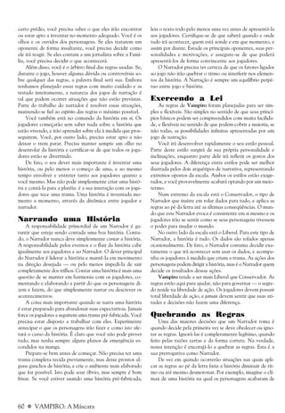 60 a VAMPIRO: A Máscara
certo prédio, você precisa saber o que eles irão encontrar
ou estar apto a inventar no momento adequado. Você é os
olhos e os ouvidos dos personagens. Se eles tratarem um
oponente de forma insultante, você precisa decidir como
ele irá reagir. Se eles contam a um jornalista sobre a Famí-
lia, você precisa decidir o que acontecerá.
Além disso, você é o árbitro final das regras usadas. Se,
durante o jogo, houver alguma dúvida ou controvérsia so-
bre qualquer das regras, a palavra final será sua. Embora
tenhamos planejado essas regras com muito cuidado e as
testado inteiramente, a natureza dos jogos de narração é
tal que podem ocorrer situações que não estão previstas.
Parte do trabalho do narrador é resolver essas situações,
mantendo-se fiel ao espírito das regras o máximo possível.
Você também está no comando da história em si. Os
jogadores começarão sem saber nada sobre a história que
estão vivendo, e irão aprender sobre ela à medida que pros-
seguirem. Você, por outro lado, precisa estar apto a não
deixar o trem parar. Precisa manter sempre um olho no
desenrolar da história e certificar-se de que todos os joga-
dores estão se divertindo.
De fato, o seu dever mais importante é inventar uma
história, ou pelo menos o começo de uma, e ao mesmo
tempo envolver e entreter tanto aos jogadores quanto a
você mesmo. Mas não pode simplesmente criar uma histó-
ria e contá-la para a platéia: é a sua interação com os joga-
dores que tece uma trama. Uma história é inventada mo-
mento a momento, através da dinâmica entre jogador e
narrador.
Narrando uma História
A responsabilidade primordial de um Narrador é ga-
rantir que esteja sendo contada uma boa história. Contu-
do, o Narrador nunca deve simplesmente contar a história.
A responsabilidade pelos eventos e o fluir da história cabe
igualmente aos jogadores e ao Narrador. O dever principal
do Narrador é liderar a história e mantê-la em movimento
na direção desejada — ou pelo menos impedi-la de sair
completamente dos trilhos. Contar uma história é mais uma
questão de se manter em harmonia com os jogadores, co-
mentando e elaborando a partir do que os personagens di-
zem e fazem, do que simplesmente narrar ou descrever os
acontecimentos.
A coisa mais importante quando se narra uma história
é estar preparado para abandonar suas expectativas. Jamais
force os jogadores a seguirem uma trama pré-fabricada. Você
precisa estar disposto a trabalhar com eles. Experimente
antecipar o que os personagens irão fazer e como isto afe-
tará o curso da história. É claro que você não pode prever
tudo, mas tenha sempre alguns planos de emergência es-
condidos na manga.
Prepare-se bem antes de começar. Não precisa ter uma
trama completa tecida previamente, mas deixe prontos al-
guns ganchos de história, e crie o ambiente mais elaborado
que for possível. Isto pode soar óbvio, mas sempre é bom
frisar. Se você estiver usando uma história pré-fabricada,
leia o texto todo pelo menos uma vez antes de apresentá-la
aos jogadores. Certifique-se de que saberá quando e onde
tudo irá acontecer, quem está aonde e em que momento, e
assim por diante. Estude os principais oponentes, suas per-
sonalidades e motivações, e assegure-se de que poderá
apresentá-los de forma convincente aos jogadores.
O Narrador precisa ter certeza de que os fatores ligados
ao jogo não irão quebrar o ritmo ou interferir nos elemen-
tos da história. A Narração é sempre um equilíbrio perpé-
tuo entre jogo e história.
Exercendo a Lei
As regras de Vampiro foram planejadas para ser sim-
ples e flexíveis. São simples no sentido de que seus princí-
pios básicos podem ser compreendidos com muita facilida-
de, e flexíveis no sentido de que podem cobrir a maioria, se
não todas, as possibilidades infinitas apresentadas por um
jogo de narração.
Você irá desenvolver rapidamente o seu estilo pessoal.
Parte deste estilo surgirá de sua própria personalidade e
inclinações, enquanto parte dele irá refletir os gostos dos
seus jogadores. A diferença entre estilos pode ser melhor
ilustrada pelos dois arquétipos de narrativa, representando
extremos opostos da escala. Ambos os estilos estão exage-
rados, e você provavelmente acabará optando por um meio-
termo.
Num extremo da escala está o Conservador, o tipo de
Narrador que insiste em rolar dados para tudo, e aplica as
regras ao pé da letra até as últimas conseqüências. O mun-
do que este Narrador evoca é consistente em si mesmo e os
jogadores irão se sentir como se seus personagens tivessem
o poder para mudar o mundo.
No outro lado da escala está o Liberal. Para este tipo de
Narrador, a história é tudo. Os dados são rolados apenas
ocasionalmente. De fato, o Narrador costuma decidir exa-
tamente o que irá acontecer sem usar os dados, e acompa-
nha os jogadores à medida que criam a trama. As ações dos
personagens podem dirigir a história, mas é o Narrador quem
decide os resultados dessas ações.
Vampiro tende a ser mais Liberal que Conservador. As
regras estão aqui para ajudar, não para governar — o segre-
do reside na liberdade de ação. Os jogadores devem possuir
total liberdade de ação, e jamais devem sentir que suas ati-
tudes e decisões não fazem uma diferença.
Quebrando as Regras
Uma das maiores decisões que um Narrador toma é
quando decide pela primeira vez se deve obedecer ou igno-
rar as regras. Ignorá-las é completamente legítimo, quando
feito pelas razões certas e da forma correta. Na verdade,
nossa intenção é encorajá-lo a quebrar as regras. Esta é a
sua prerrogativa como Narrador.
De vez em quando ocorrerão situações nas quais apli-
car as regras ao pé da letra faria a história diminuir de rit-
mo ou até mesmo desmoronar. Por exemplo, imagine o clí-
max de uma história na qual os personagens acabaram de
 