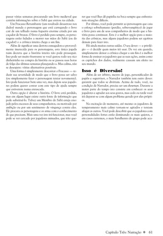 a 61
passar várias semanas procurando um livro medieval que
contém informações sobre o Sabá que entrou na cidade.
Um Fracasso Retumbante (um resultado desastroso nos
dados) manda o personagem que está carregando o livro
cair de um telhado numa fogueira enorme criada por um
caçador de bruxas. O livro é perdido para sempre, os perso-
nagens estão fadados a morrer nas mãos do Sabá (ou do
caçador) e a crônica inteira chega a um fim.
Além de significar uma derrota esmagadora e provavel-
mente imerecida para os personagens, esta única jogada
ruim decreta que a história inteira não pode prosseguir.
Isso pode ser muito frustrante se você gastou todo seu rico
dinheirinho na compra da história ou se passou suas horas
de folga das últimas semanas planejando-a. Mas calma, não
se desespere: várias alternativas possíveis.
Uma forma é simplesmente descontar o Fracasso — re-
duzir sua severidade de modo que o livro possa ser salvo
(ou simplesmente fazer o personagem tentar novamente).
Isto pode funcionar bem uma vez, mas depois seus jogado-
res podem querer contar com este tipo de ajuda sempre
que estiverem numa enrascada.
Outra opção é alterar a história. O livro está perdido,
mas em algum lugar existe outra fonte de informação que
pode substituí-lo. Talvez um Membro do Sabá esteja eno-
jado pelos excessos de seus companheiros, ou motivado por
ambição ou por um sentimento de vingança contra eles.
Ele procura os personagens e os arma com o conhecimento
de que precisam. Mais uma vez isto irá funcionar, mas você
pode se ver cercado por jogadores mimados, que irão que-
rer que você lhes dê papinha na boca sempre que enfrenta-
rem situações difíceis.
Por último, você pode permitir ao personagem que caiu
o esforço sobrehumano (perdão, sobrevampírico) de jogar
o livro para um de seus companheiros de modo que a his-
tória possa continuar. Esta é a melhor opção para a maio-
ria das crônicas, mas alguns jogadores podem ser egoístas
demais para fazer isto.
Há ainda muitas outras saídas. O seu dever — e privilé-
gio — é decidir quais meios irá usar. De vez em quando,
simplesmente deixar a crônica chegar a um fim é a melhor
forma de ensinar os jogadores que as suas ações, assim como
os caprichos dos dados, realmente causam um efeito no
seu mundo.
Isso é Diversão!
Além de ser árbitro, mestre de jogo, personificador de
papéis e supervisor, o Narrador também tem outro dever:
garantir que todos se divirtam. Acima de tudo, você, na
condição de Narrador, precisa ser um showman. Durante a
maior parte do tempo isto consiste em conhecer os seus
jogadores e agradar aos seus gostos, mas cedo ou tarde você
irá deparar-se com algum problema gerado por eles própri-
os.
Na excitação do momento, até mesmo os jogadores de
temperamento mais calmo tornam-se agitados e tentam
afogar os outros. Você pode descobrir que os jogadores com
personalidades fortes estão dominando os mais quietos, e
em casos extremos, o mais barulhento do grupo pode aca-
Capítulo Três: Narração
 