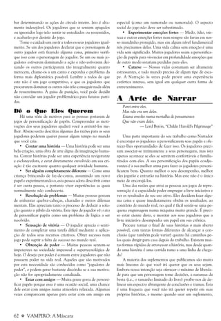 62 a VAMPIRO: A Máscara
bar determinando as ações do círculo inteiro. Isto é alta-
mente indesejável. Os jogadores que se sentem apagados
ou ignorados logo irão sentir-se entediados ou ressentidos,
e acabarão por desistir do jogo.
Tome o cuidado em ouvir a todos os seus jogadores igual-
mente. Se um dos jogadores declarar que o personagem de
outro jogador está fazendo alguma coisa, primeiro verifi-
que isso com o personagem do jogador. Se um ou mais jo-
gadores estiverem dominando a ação e não estiverem dei-
xando os outros participarem tão integralmente quanto
merecem, chame-os a um canto e exponha o problema da
forma mais diplomática possível. Lembre a todos de que
este não é um jogo competitivo, e que os jogadores que
procurarem dominar os outros não irão conseguir nada além
de ressentimento. À guisa de punição, você pode decidir
não convidar um jogador problemático para futuras parti-
das.
Dê o Que Eles Querem
Há uma série de motivos para as pessoas gostarem de
jogos de personificação de papéis. Compreender as moti-
vações dos seus jogadores ajudará você a entretê-los me-
lhor. Abaixo estão descritas algumas das razões para os seus
jogadores poderem querer passar algum tempo no mundo
que você cria:
• Contar uma história — Uma história pode ser uma
bela criação, uma obra de arte digna da imaginação huma-
na. Contar histórias pode ser uma experiência revigorante
e esclarecedora, e estar diretamente envolvido em sua cri-
ação é tão excitante quanto qualquer atividade humana.
• Ser alguém completamente diferente — Como uma
criança brincando de faz-de-conta, assumindo um novo
papel e experimentando-o, esta pessoa adora descobrir como
é ser outra pessoa, e portanto viver experiências as quais
normalmente não conheceria.
• Resolução de problemas — Muitas pessoas gostam
de enfrentar quebra-cabeças, charadas e outros dilemas
mentais. Elas apreciam tanto o processo de deduzir a solu-
ção quanto o júbilo da vitória. Este tipo de jogador vê o ato
de personificar papéis como um problema de lógica a ser
resolvido.
• Sensação de vitória — O jogador aprecia o senti-
mento de completar uma tarefa difícil mediante a aplica-
ção de todos seus recursos criativos. Obter sucesso num
jogo pode suprir a falta de sucesso no mundo real.
• Obtenção de poder — Muitas pessoas sentem-se
impotentes na sociedade impessoal e supertecnológica de
hoje. O desejo por poder é comum entre jogadores que não
possuem poder na vida real. Aqueles que são motivados
por esta necessidade são conhecidos como “jogadores de
poder”, e podem gerar bastante discórdia se a sua motiva-
ção não for apropriadamente canalizada.
• Estar com amigos — Muita gente gosta de personi-
ficar papéis porque essa é uma ocasião social, uma chance
dele estar com amigos numa atmosfera relaxada. Algumas
vezes comparecem apenas para estar com um amigo em
especial (como um namorado ou namorada). O aspecto
social do jogo não deve ser subestimado.
• Experimentar emoções fortes — Medo, ódio, tris-
teza e outras emoções fortes nem sempre são fartas em nos-
so mundinho protegido, mas em algum nível fundamental
nós precisamos delas. Uma vida calma sem emoção é uma
vida sem significado. Muitos jogadores usam a personifica-
ção de papéis para vivenciar em profundidade emoções que
de outro modo estariam perdidas para eles.
• Catarse — Nossas vidas costumam ser altamente
estressantes, e todo mundo precisa de algum tipo de esca-
pe. A Narração às vezes pode provir uma experiência
catártica intensa, sem igual em qualquer outra forma de
entretenimento.
A Arte de Narrar
Parei entre eles,
Mas não era um deles.
Estava envolto numa mortalha de pensamentos
Que não eram deles.
— Lord Byron, “Childe Harold’s Pilgrimage”
Uma parte importante do seu trabalho como Narrador
é encorajar os jogadores a personificarem seus papéis e ofe-
recer-lhes oportunidades de fazer isso. Os jogadores preci-
sam associar-se intimamente a seus personagens, mas isto
apenas acontece se eles se sentirem confortáveis e familia-
rizados com eles. A sua personificação dos papéis coadju-
vantes é a sua melhor arma para fazer os jogadores personi-
ficarem bem. Quanto melhor o seu desempenho, melhor
eles jogarão e entrarão na história. Mas este não é o único
meio de encorajá-los.
Uma das razões que atrai as pessoas aos jogos de repre-
sentação é a capacidade poder empregar a livre iniciativa e
ver os resultados de seu uso ativo. Eles decidem fazer algu-
ma coisa e quase imediatamente obtêm os resultados; ao
contrário do mundo real, no qual é fácil sentir-se uma pe-
quena engrenagem numa máquina muito grande. É preci-
so estar ciente disto, e mostrar aos seus jogadores que a
livre iniciativa desempenha um papel em sua crônica.
Procure tornar o final de suas histórias o mais aberto
possível, com tantas formas diferentes de alcançar a con-
clusão (que também pode variar) quanto há caminhos pe-
los quais dirigir para casa depois do trabalho. Existem mui-
tas formas rápidas de atravessar a história, mas desde quan-
do uma história é uma corrida rumo a uma linha de chega-
da?
A maioria dos suplementos que publicamos são muito
mais lineares do que você irá querer que os seus sejam.
Embora nossa intenção seja oferecer o máximo de liberda-
de para que um personagem tome decisões, a natureza da
besta (i.e., o tamanho limitado do livro) proíbe-nos de de-
linear um espectro abrangente de conclusões e tramas. Esta
é uma fraqueza que você não irá querer repetir em suas
próprias histórias, e mesmo quando usar um suplemento,
 