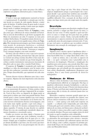 a 63
permita aos jogadores que saiam um pouco dos trilhos e
explorem suas próprias alternativas para a trama básica.
Suspense
O medo é mais que simplesmente essencial no horror
— é quintessencial. A ansiedade é a emoção que você de-
seja incutir no coração de cada jogador durante a maior
parte da história. A melhor forma de gerar medo é através
do supense. O suspense, porém, é muito mais que simples-
mente medo; é também antecipação e pavor.
O suspense é o elemento básico de Vampiro, e uma
das coisas que o diferencia de outras variedades de horror.
Não se trata de ultraviolência ou do horror açougueiro dos
filmes de assassinatos em série. É suspense na mais pura
tradição hitchcokiana. Os jogadores jamais devem ter cer-
teza do que acontecerá em seguida numa crônica de Vam-
piro. Eles interpretam personagens que foram empurrados
num mundo de proporções fantásticas e realidade
caleidoscópica; personagens aprisionados numa situação
quase carnavalesca de tão bizarra. Tornaram-se vampiros.
Você consegue imaginar coisa mais estranha?
De início, eles não sabem ao certo o que está se passan-
do e, quando descobrem, precisam fazer algo para ajustar-
se. Custará um esforço enorme descobrir os fatos mais ele-
mentares sobre o novo mundo em que foram lançados. A
crônica consiste inteiramente num processo incessante de
descobrir cada vez mais sobre o mundo Punk Gótico.
O suspense de Vampiro é energizado pelo medo que
amaldiçoa as vidas dos personagens, pois há muita coisa
que eles não conhecem, e portanto muito perigo à sua es-
pera. Perigos desconhecidos, que espreitam em cada som-
bra.
Existem diversas técnicas diferentes para criar e man-
ter suspense. Algumas das mais importantes serão descritas
abaixo.
Ritmo
O ritmo é um dos elementos mais importantes na cria-
ção e na manutenção do suspense. O ritmo, porém, é algu-
ma coisa tão pessoal e sutil que é impossível de ser ensina-
da. Você já deve tê-lo, ou adquiri-lo de algum modo se
quiser gerar os efeitos que criam uma grande história. Num
sentido geral, o ritmo costuma significar que você começa
com mistério e drama, e lentamente cai no horror real. As
coisas movem-se lentamente durante as investigações , mas
com muito mais rapidez quando a ação real começa —
imitando a vida real. Os tiroteios costumam levar apenas
alguns segundos. O sistema do jogo descrito no capítulo
Drama leva isto em consideração estendendo alguns mo-
mentos dramáticos e encurtando outros.
Confira aos eventos um ritmo rápido o bastante para
que os jogadores sintam que estão realmente vivendo o
momento, e que não podem ficar de papo p’ro ar o dia
inteiro. Sempre que os jogadores começarem a gastar tem-
po demais decidindo o que fazer, crie um evento que inter-
rompa sua discussão. Se os seus personagens não vão até a
ação, faça a ação chegar até eles. Não deixe a história
empacar simplesmente porque os personagens não conse-
guem decidir o que querem fazer (embora seja aconselhá-
vel cuidado para não minar-lhes a livre iniciativa — é um
equilíbrio delicado). Crie a sensação de um fluxo real de
tempo, mas fique atento para não exigir muito dos jogado-
res.
Descrição
Confira aos personagens uma descrição completa do que
sentem, inclusive o sangue que lhes escorre do nariz e o
alcance de suas vozes. O ritmo segundo o qual você des-
creve as coisas e o tempo que leva para fazer isso, podem
servir para gerar a tensão. Assim, você pode detalhar mi-
nuciosamente os aspectos exteriores de uma mansão velha
e apodrecida antes dos personagens entrarem nela. O tem-
po que você gasta e as palavras que usa podem construir
lentamente uma sensação de antecipação e pavor.
Imaginação
Algumas vezes a técnica oposta é igualmente eficaz —
se você não descrever alguma coisa, a imaginação dos joga-
dores ficará febril. Este é o antigo ideal chinês sobre o vá-
cuo — usado na música, arte e em todos os aspectos da
vida — no qual o momento vazio é preenchido com os
constructos da imaginação. Direcione a imaginação dos
jogadores para certos pontos, sem contudo dizer-lhes o que
imaginou. Por exemplo, você pode fazer um dos lacaios dos
personagens, que está zelando por eles enquanto dormem
num celeiro abandonado, simplesmente desaparecer sem
vestígios. Esta é uma forma garantida de deixá-los
maluquinhos.
Mudanças de Ritmo
Alterar o ritmo da história é uma técnica interessante,
mas freqüentemente difícil de ser empregada. Não faça os
jogadores enfrentarem situações horripilantes a cada mo-
mento de cada sessão de jogo. O horror não funciona dessa
forma. O horror será bem mais tangível depois de uma pe-
quena pausa dele (a técnica do contraste jamais deve ser
subestimada).
Mantenha o suspense constante quando quiser que os
jogadores fiquem sentados na pontinha das cadeiras, mas
procure oferecer momentos onde eles possam relaxar e re-
costar-se — então apareça com ainda mais suspense em
seguida — a calmaria entre tempestades, por assim dizer.
A forma pela qual você constrói e alivia a tensão, e a incle-
mência do seu ritmo, são básicas para o drama de sua histó-
ria. A tensão é a única coisa sobre a qual você deve sempre
ter controle absoluto. Procure estar sempre ciente do nível
de tensão ao qual os jogadores estão submetidos.
Mudanças de ritmo podem ser conseguidas alternando
os adversários dos personagens entre mortais e imortais.
Talvez em um momento eles enfrentem apenas uma leve
dor de cabeça, como a polícia, enquanto no próximo pre-
cisem medir forças com um poder ainda maior que o deles,
como um Matusalém furioso.
Capítulo Três: Narração
 