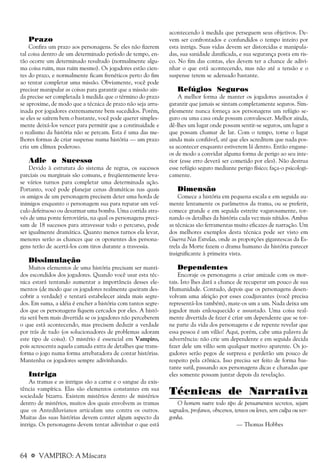 64 a VAMPIRO: A Máscara
Prazo
Confira um prazo aos personagens. Se eles não fizerem
tal coisa dentro de um determinado período de tempo, en-
tão ocorre um determinado resultado (normalmente algu-
ma coisa ruim, mas ruim mesmo). Os jogadores estão cien-
tes do prazo, e normalmente ficam frenéticos perto do fim
ao tentar completar uma missão. Obviamente, você pode
precisar manipular as coisas para garantir que a missão ain-
da precise ser completada à medida que o término do prazo
se aproxime, de modo que a técnica de prazo não seja arru-
inada por jogadores extremamente bem sucedidos. Porém,
se eles se saírem bem o bastante, você pode querer simples-
mente deixá-los vencer para permitir que a continuidade e
o realismo da história não se percam. Esta é uma das me-
lhores formas de criar suspense numa história — um prazo
cria um clímax poderoso.
Adie o Sucesso
Devido à estrutura do sistema de regras, os sucessos
parciais ou marginais são comuns, e freqüentemente leva-
se vários turnos para completar uma determinada ação.
Portanto, você pode planejar cenas dramáticas nas quais
os amigos de um personagem precisem deter uma horda de
inimigos enquanto o personagem sua para reparar um veí-
culo defeituoso ou desarmar uma bomba. Uma corrida atra-
vés de uma ponte ferroviária, na qual os personagens preci-
sam de 18 sucessos para atravessar todo o percurso, pode
ser igualmente dramática. Quanto menos turnos ela levar,
menores serão as chances que os oponentes dos persona-
gens terão de acertá-los com tiros durante a travessia.
Dissimulação
Muitos elementos de uma história precisam ser manti-
dos escondidos dos jogadores. Quando você usar esta téc-
nica estará tentando aumentar a importância desses ele-
mentos (de modo que os jogadores realmente queiram des-
cobrir a verdade) e tentará estabelecer ainda mais segre-
dos. Em suma, a idéia é encher a história com tantos segre-
dos que os personagens fiquem cercados por eles. A histó-
ria será bem mais divertida se os jogadores não perceberem
o que está acontecendo, mas precisem deduzir a verdade
por trás de tudo (os solucionadores de problemas adoram
este tipo de coisa). O mistério é essencial em Vampiro,
pois acrescenta aquela camada extra de detalhes que trans-
forma o jogo numa forma arrebatadora de contar histórias.
Mantenha os jogadores sempre adivinhando.
Intriga
As tramas e as intrigas são a carne e o sangue da exis-
tência vampírica. Elas são elementos constantes em sua
sociedade bizarra. Existem mistérios dentro de mistérios
dentro de mistérios, muitos dos quais envolvem as tramas
que os Antediluvianos articulam uns contra os outros.
Muitas das suas histórias devem conter algum aspecto da
intriga. Os personagens devem tentar adivinhar o que está
acontecendo à medida que perseguem seus objetivos. De-
vem ser confrontados e confundidos o tempo inteiro por
esta intriga. Suas vidas devem ser distorcidas e manipula-
das, sua sanidade danificada, e sua segurança posta em ris-
co. No fim das contas, eles devem ter a chance de adivi-
nhar o que está acontecendo, mas não até a tensão e o
suspense terem se adensado bastante.
Refúgios Seguros
A melhor forma de manter os jogadores assustados é
garantir que jamais se sintam completamente seguros. Sim-
plesmente nunca forneça aos personagens um refúgio se-
guro ou uma casa onde possam convalescer. Melhor ainda,
dê-lhes um lugar onde possam sentir-se seguros, um lugar a
que possam chamar de lar. Com o tempo, torne o lugar
ainda mais confiável, até que eles acreditem que nada pos-
sa acontecer enquanto estiverem lá dentro. Então engane-
os de modo a convidar alguma forma de perigo ao seu inte-
rior (esse erro deverá ser cometido por eles). Não destrua
esse refúgio seguro mediante perigo físico; faça-o psicologi-
camente.
Dimensão
Comece a história em pequena escala e em seguida au-
mente lentamente os parâmetros da trama, ou se preferir,
comece grande e em seguida estreite vagarosamente, tor-
nando os detalhes da história cada vez mais nítidos. Ambas
as técnicas são ferramentas muito eficazes de narração. Um
dos melhores exemplos desta técnica pode ser visto em
Guerra Nas Estrelas, onde as proporções gigantescas da Es-
trela da Morte fazem o drama humano da história parecer
insignificante à primeira vista.
Dependentes
Encoraje os personagens a criar amizade com os mor-
tais. Isto lhes dará a chance de recuperar um pouco de sua
Humanidade. Contudo, depois que os personagens desen-
volvam uma afeição por esses coadjuvantes (você precisa
representá-los também), mate-os um a um. Nada deixa um
jogador mais enlouquecido e assustado. Uma coisa real-
mente divertida de fazer é criar um dependente que se tor-
ne parte da vida dos personagens e de repente revelar que
essa pessoa é um vilão! Aqui, porém, cabe uma palavra de
advertência: não crie um dependente e em seguida decida
fazer dele um vilão sem qualquer motivo aparente. Os jo-
gadores serão pegos de surpresa e perderão um pouco de
respeito pela crônica. Isso precisa ser feito de forma bas-
tante sutil, passando aos personagens dicas e charadas que
eles somente possam juntar depois da revelação.
Técnicas de Narrativa
O homem nutre todo tipo de pensamentos secretos, sejam
sagrados, profanos, obscenos, tensos ou leves, sem culpa ou ver-
gonha.
— Thomas Hobbes
 