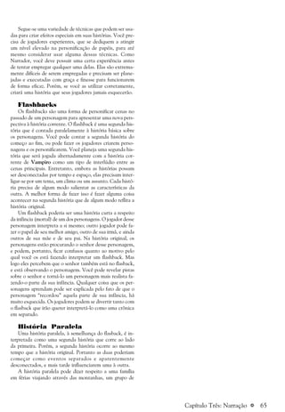 a 65
Segue-se uma variedade de técnicas que podem ser usa-
das para criar efeitos especiais em suas histórias. Você pre-
cisa de jogadores experientes, que se dediquem a atingir
um nível elevado na personificação de papéis, para até
mesmo considerar usar alguma dessas técnicas. Como
Narrador, você deve possuir uma certa experiência antes
de tentar empregar qualquer uma delas. Elas são extrema-
mente difíceis de serem empregadas e precisam ser plane-
jadas e executadas com graça e finesse para funcionarem
de forma eficaz. Porém, se você as utilizar corretamente,
criará uma história que seus jogadores jamais esquecerão.
Flashbacks
Os flashbacks são uma forma de personificar cenas no
passado de um personagem para apresentar uma nova pers-
pectiva à história corrente. O flashback é uma segunda his-
tória que é contada paralelamente à história básica sobre
os personagens. Você pode contar a segunda história do
começo ao fim, ou pode fazer os jogadores criarem perso-
nagens e os personificarem. Você planeja uma segunda his-
tória que será jogada alternadamente com a história cor-
rente de Vampiro como um tipo de interlúdio entre as
cenas principais. Entretanto, embora as histórias possam
ser desconectadas por tempo e espaço, elas precisam inter-
ligar-se por um tema, um clima ou um assunto. Cada histó-
ria precisa de algum modo salientar as características da
outra. A melhor forma de fazer isso é fazer alguma coisa
acontecer na segunda história que de algum modo reflita a
história original.
Um flashback poderia ser uma história curta a respeito
da infância (mortal) de um dos personagens. O jogador desse
personagem interpreta a si mesmo; outro jogador pode fa-
zer o papel de seu melhor amigo, outro de sua irmã, e ainda
outros de sua mãe e de seu pai. Na história original, os
personagens estão procurando o senhor desse personagem,
e podem, portanto, ficar confusos quanto ao motivo pelo
qual você os está fazendo interpretar um flashback. Mas
logo eles percebem que o senhor também está no flasback,
e está observando o personagem. Você pode revelar pistas
sobre o senhor e torná-lo um personagem mais realista fa-
zendo-o parte da sua infância. Qualquer coisa que os per-
sonagens aprendam pode ser explicada pelo fato de que o
personagem “recordou” aquela parte de sua infância, há
muito esquecida. Os jogadores podem se divertir tanto com
o flasback que irão querer interpretá-lo como uma crônica
em separado.
História Paralela
Uma história paralela, à semelhança do flasback, é in-
terpretada como uma segunda história que corre ao lado
da primeira. Porém, a segunda história ocorre ao mesmo
tempo que a história original. Portanto as duas poderiam
começar como eventos separados e aparentemente
desconectados, e mais tarde influenciarem uma à outra.
A história paralela pode dizer respeito a uma família
em férias viajando através das montanhas, um grupo de
Capítulo Três: Narração
 