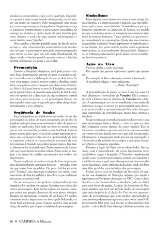 66 a VAMPIRO: A Máscara
estudantes universitários cujos carros quebram, forçando-
os a passar a noite numa mansão abandonada, ou até mes-
mo um grupo de vampiros Sabá maquinando uma trama
para matar os personagens dos jogadores. Simplesmente faça
os jogadores interpretarem os personagens secundários no
começo da história, e então mude de uma história para
outra durante a sessão de jogo, sempre interrompendo a
outra história num “gancho”.
Não conclua a história paralela antes do fim da sessão
de jogo — adie o encontro dos universitários com seu des-
tino até que os personagens principais estejam preparados
para entrar na casa (que não está mais abandonada). De
algum modo a história paralela precisa enfocar a história
central, reforçando seu tema e seu poder.
Premonição
Usando a Disciplina Auspícios, você pode prever o fu-
turo. Faça dramatizações em um ato para os jogadores, tal-
vez contando com a colaboração de um ou dois deles. Se
você tiver tempo, escreva roteiros curtos e distribua cópias
entre os jogadores para conseguir um efeito mais dramáti-
co. Não é fácil usar bem o recurso da Disciplina, mas pode
ser de grande efeito. A maneira mais simples de fazê-lo con-
siste em apenas dar a descrição de algo realmente terrível
que esteja para acontecer — os personagens ficarão tão
preocupados com o que os aguarda que podem chegar inad-
vertidamente a essa situação.
Seqüência de Sonho
Faça os jogadores personificarem um sonho de um dos
personagens, ou talvez do maior antagonista do círculo. Os
jogadores não precisam necessariamente saber de quem é o
sonho no qual estão. Isto pode ser feito da mesma forma
que se cria uma história paralela ou um flashback. Existem
muitas razões pelas quais você pode querer representar so-
nhos, mas a principal entre elas é a oportunidade de fazer
os jogadores enfocar as características essenciais de seus
personagens. O mundo dos sonhos possui regras e leis mui-
to diferentes das do mundo real. Praticamente nada faz sen-
tido ou possui alguma realidade sólida. Ainda assim as ima-
gens e os temas do conflito encontrados nos sonhos são
importantes.
Numa seqüência de sonho você pode fazer os persona-
gens desempenharem seu maior fracasso — repetidas vezes
até que sejam bem sucedidos. Ou pode fazê-los procurar
pelo “Talismã”, um objeto que realmente não existe, como
uma forma de fazê-los refletir e descobrir o que realmente
procuram no mundo real.
Os personagens com poderes apropriados (como
Auspícios 4+) podem ser capazes de entrar nos sonhos dos
outros personagens; desta forma podem até mesmo conse-
guir entrar nas psiquês dementes de seus piores inimigos.
Imagine ser aprisionado na mente de um louco! Os sonhos
tornam-se muito importantes na busca pela Golconda, e o
ritual final conhecido como Suspiro envolve uma grande
dança de sonhos que requer o máximo do personagem.
Simbolismo
Fazer alguma coisa representar outra é uma antiga téc-
nica literária, e é impressionante o impacto que um simbo-
lismo pode exercer numa história. O simbolismo é particu-
larmente importante na literatura de horror, na medida
em que os monstros (como os vampiros) costumam ser sím-
bolos de temores humanos. Tente adivinhar o que preocu-
pa pessoalmente os personagens. Quais são seus temores,
necessidades e paixões? Depois represente-os simbolicamen-
te na história. Isto quase sempre resulta numa experiência
arrebatadora (e ocasionalmente desagradável). Entretan-
to, se realizada corretamente, pode ajudar a criar as melho-
res histórias possíveis.
Ação ao Vivo
Viver na ribalta, o sonho universal,
Pois aqueles que querem representar; aqueles que querem
ser,
Precisam pôr de lado a alienação, assumir a fascinação,
A verdadeira relação, o tema subjacente.
— Rush, “Limelight”
A personificação de papéis ao vivo é um dos aspectos
mais dinâmicos e inovadores de Vampiro. Ela é compatí-
vel com a forma como as histórias de Vampiro são conta-
das. A representação ao vivo é semelhante a um teatro de
improviso, no qual os atores (os personagens) agem duran-
te as cenas criadas e apresentadas pelo Narrador. Isto gera
uma experiência de personificação muito mais intensa e
imediata.
Na personificação normal, os jogadores descrevem o que
seus personagens fazem e dizem — mas na ação ao vivo,
eles realmente atuam (dentro de certos limites). Eles se
levantam, caminham, seguram uma carta, apertam as mãos
ou correm até uma janela para ver o que está acontecendo.
Obviamente, a imaginação ainda precisa ser empregada, e
o Narrador pode também interromper a ação para descre-
ver objetos e situações especiais.
Durante a Ação Ao Vivo não se rolam dados. Em vez
disso, tudo é personificado. As novas ferramentas serão
candelabros, capas e bengalas. O Narrador simplesmente
decide como os outros personagens reagem aos jogadores e
a eficiência com a qual estes desempenham determinadas
ações mecânicas, como abrir uma fechadura, tendo por base
uma idéia geral das características dos personagens.
Muitas vezes, você, na condição de Narrador, irá que-
rer ter um Assistente de Narração, alguém para ajudar a
representar os Non-player characters, ou NPC. Como a Ação
Ao Vivo é por demais direta e imediata, pode ser difícil
para você trocar de papéis. A opção do Assistente de Nar-
ração significa que você não terá de mudar de personagem
com tanta freqüência. A Ação Ao Vivo oferece oportuni-
dades de personificação que serão melhor aproveitadas se
duas pessoas puderem interagir uma com a outra como NPC
(experimente falar com você mesmo ao desempenhar dois
papéis — não é fácil). Esta interação dinâmica permite que
 