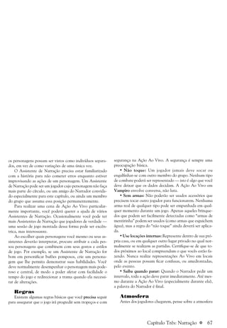 a 67
os personagens possam ser vistos como indivíduos separa-
dos, em vez de como variações de uma única voz.
O Assistente de Narração precisa estar familiarizado
com a história para não cometer erros enquanto estiver
improvisando as ações de um personagem. Um Assistente
de Narração pode ser um jogador cujo personagem não faça
mais parte do círculo, ou um amigo do Narrador convida-
do especialmente para este capítulo, ou ainda um membro
do grupo que assuma essa posição permanentemente.
Para realizar uma cena de Ação Ao Vivo particular-
mente importante, você poderá querer a ajuda de vários
Assistentes de Narração. Ocasionalmente você pode ter
mais Assistentes de Narração que jogadores de verdade —
uma sessão de jogo montada dessa forma pode ser excên-
trica, mas interessante.
Ao escolher quais personagens você mesmo ou seus as-
sistentes deverão interpretar, procure atribuir a cada pes-
soa personagens que combinem com seus gostos e estilos
de jogo. Por exemplo, se um Assistente de Narração for
bom em personificar bufões pomposos, crie um persona-
gem que lhe permita demonstrar suas habilidades. Você
deve normalmente desempenhar o personagem mais pode-
roso e central, de modo a poder afetar com facilidade o
tempo do jogo e redirecionar a trama quando ela necessi-
tar de alterações.
Regras
Existem algumas regras básicas que você precisa seguir
para assegurar que o jogo irá progredir sem tropeços e com
segurança na Ação Ao Vivo. A segurança é sempre uma
preocupação básica.
• Não toque: Um jogador jamais deve socar ou
engalfinhar-se com outro membro do grupo. Nenhum tipo
de combate poderá ser representado — isto é algo que você
deve deixar que os dados decidam. A Ação Ao Vivo em
Vampiro envolve conversa, não luta.
• Sem armas: Não poderão ser usados acessórios que
precisem tocar outro jogador para funcionarem. Nenhuma
arma real de qualquer tipo pode ser empunhada em qual-
quer momento durante um jogo. Apenas aqueles brinque-
dos que podem ser facilmente detectadas como “armas de
mentirinha” podem ser usados (como armas que esguichem
água), mas a regra do “não toque” ainda deverá ser aplica-
da.
• Use locações internas: Represente dentro de sua pró-
pria casa, ou em qualquer outro lugar privado no qual nor-
malmente se realizem as partidas. Certifique-se de que to-
dos próximos ao local compreendam o que vocês estão fa-
zendo. Nunca realize representações Ao Vivo em locais
onde as pessoas possam ficar confusas, ou amedrontadas,
pelo evento.
• Saiba quando parar: Quando o Narrador pedir um
intervalo, toda a ação deve parar imediatamente. Até mes-
mo durante a Ação Ao Vivo (especialmente durante ela),
a palavra do Narrador é final.
Atmosfera
Antes dos jogadores chegarem, pense sobre a atmosfera
Capítulo Três: Narração
 