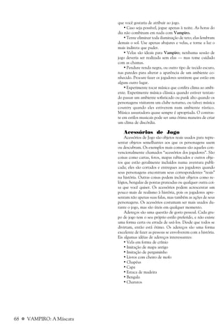 68 a VAMPIRO: A Máscara
que você gostaria de atribuir ao jogo.
• Caso seja possível, jogue apenas à noite. As horas do
dia não combinam em nada com Vampiro.
• Tente eliminar toda iluminação de teto; elas lembram
demais o sol. Use apenas abajures e velas, e torne a luz o
mais indireta que puder.
• Velas são ideais para Vampiro; nenhuma sessão de
jogo deveria ser realizada sem elas — mas tome cuidado
com as chamas.
• Pendure renda negra, ou outro tipo de tecido escuro,
nas paredes para alterar a aparência de um ambiente co-
nhecido. Procure fazer os jogadores sentirem que estão em
algum outro lugar.
• Experimente tocar música que confira clima ao ambi-
ente. Experimente música clássica quando estiver tentan-
do passar um ambiente sofisticado ou punk alto quando os
personagens visitarem um clube noturno, ou talvez música
country quando eles estiverem num ambiente rústico.
Música assustadora quase sempre é apropriada. O contras-
te em estilos musicais pode ser uma ótima maneira de criar
um clima de discórdia.
Acessórios de Jogo
Acessórios de Jogo são objetos reais usados para repre-
sentar objetos semelhantes aos que os personagens usem
ou descubram. Os exemplos mais comuns são aqueles con-
vencionalmente chamados “acessórios dos jogadores”. São
coisas como cartas, fotos, mapas rabiscados e outros obje-
tos que estão geralmente incluídos numa aventura publi-
cada; eles são cortados e entregues aos jogadores quando
seus personagens encontram seus correspondentes “reais”
na história. Outras coisas podem incluir objetos como re-
lógios, bengalas de pontas prateadas ou qualquer outra coi-
sa que você quiser. Os acessórios podem acrescentar um
pouco mais de realismo à história, pois os jogadores apre-
sentam não apenas suas falas, mas também as ações de seus
personagens. Os acessórios costumam ser mais usados du-
rante o jogo, mas são úteis em qualquer momento.
Adereços são uma questão de gosto pessoal. Cada gru-
po de jogo tem o seu próprio estilo preferido, e não existe
uma forma certa ou errada de usá-los. Desde que todos se
divirtam, então está ótimo. Os adereços são uma forma
excelente de fazer as pessoas se envolverem com a história.
Eis algumas idéias de adereços interessantes:
• Vela em forma de crânio
• Imitação de mapa antigo
• Imitação de pergaminho
• Livros com cheiro de mofo
• Chapéus
• Capa
• Estaca de madeira
• Bengala
• Charutos
 